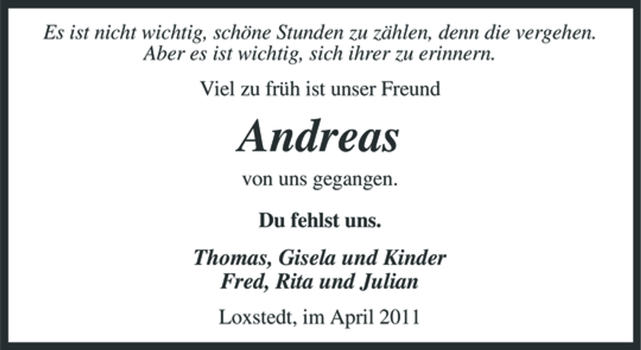 <p>Es ist nicht wichtig, schöne Stunden zu zählen, denn die vergehen. Aber es ist wichtig, sich ihrer zu erinnern. Viel zu früh ist unser Freund</p><p>Andreas<br />von uns gegangen. Du fehlst uns.</p><p>Thomas, Gisela und Kinder Fred, Rita und Julian<br />Loxstedt, im April 2011</p>