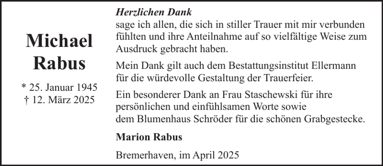 <p>Michael<br />Rabus<br />* 25. Januar 1945<br />† 12. März 2025</p><p>Herzlichen Dank<br />sage ich allen, die sich in stiller Trauer mit mir verbunden<br />fühlten und ihre Anteilnahme auf so vielfältige Weise zum<br />Ausdruck gebracht haben.<br />Mein Dank gilt auch dem Bestattungsinstitut Ellermann<br />für die würdevolle Gestaltung der Trauerfeier.<br />Ein besonderer Dank an Frau Staschewski für ihre<br />persönlichen und einfühlsamen Worte sowie<br />dem Blumenhaus Schröder für die schönen Grabgestecke.<br />Marion Rabus<br />Bremerhaven, im April 2025</p>
