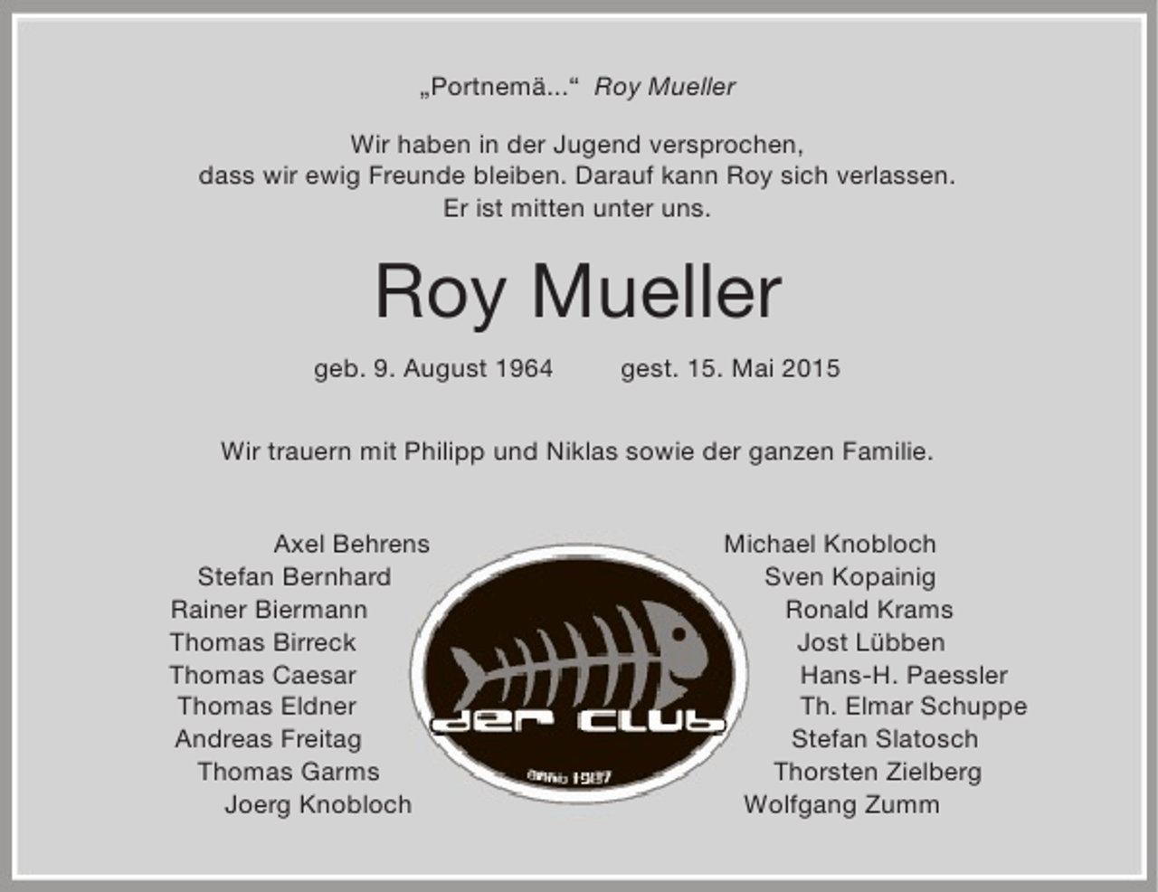 <p>„Portnemä...“ Roy Mueller<br />Wir haben in der Jugend versprochen,<br />dass wir ewig Freunde bleiben. Darauf kann Roy sich verlassen.<br />Er ist mitten unter uns.</p><p>Roy Mueller<br />geb. 9. August 1964</p><p>gest. 15. Mai 2015</p><p>Wir trauern mit Philipp und Niklas sowie der ganzen Familie.<br />Axel Behrens<br />Stefan Bernhard<br />Rainer Biermann<br />Thomas Birreck<br />Thomas Caesar<br />Thomas Eldner<br />Andreas Freitag<br />Thomas Garms<br />Joerg Knobloch</p><p>Michael Knobloch<br />Sven Kopainig<br />Ronald Krams<br />Jost Lübben<br />Hans-H. Paessler<br />Th. Elmar Schuppe<br />Stefan Slatosch<br />Thorsten Zielberg<br />Wolfgang Zumm</p>