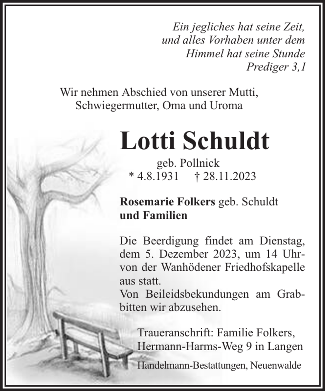 <p>Ein jegliches hat seine Zeit,<br />und alles Vorhaben unter dem<br />Himmel hat seine Stunde<br />Prediger 3,1<br />Wir nehmen Abschied von unserer Mutti,<br />Schwiegermutter, Oma und Uroma</p><p>Lotti Schuldt<br />geb. Pollnick<br />* 4.8.1931 † 28.11.2023</p><p>Rosemarie Folkers geb. Schuldt<br />und Familien<br />Die Beerdigung findet am Dienstag,<br />dem 5. Dezember 2023, um 14 Uhrvon der Wanhödener Friedhofskapelle<br />aus statt.<br />Von Beileidsbekundungen am Grabbitten wir abzusehen.<br />Traueranschrift: Familie Folkers,<br />Hermann-Harms-Weg 9 in Langen<br />Handelmann-Bestattungen, Neuenwalde</p>