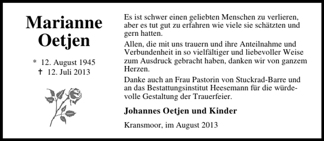 <p>Marianne<br />Oetjen<br />* 12. August 1945<br />12. Juli 2013</p><p>Es ist schwer einen geliebten Menschen zu verlieren,<br />aber es tut gut zu erfahren wie viele sie schätzten und<br />gern hatten.<br />Allen, die mit uns trauern und ihre Anteilnahme und<br />Verbundenheit in so vielfältiger und liebevoller Weise<br />zum Ausdruck gebracht haben, danken wir von ganzem<br />Herzen.<br />Danke auch an Frau Pastorin von Stuckrad-Barre und<br />an das Bestattungsinstitut Heesemann für die würdevolle Gestaltung der Trauerfeier.</p><p>Johannes Oetjen und Kinder<br />Kransmoor, im August 2013</p>