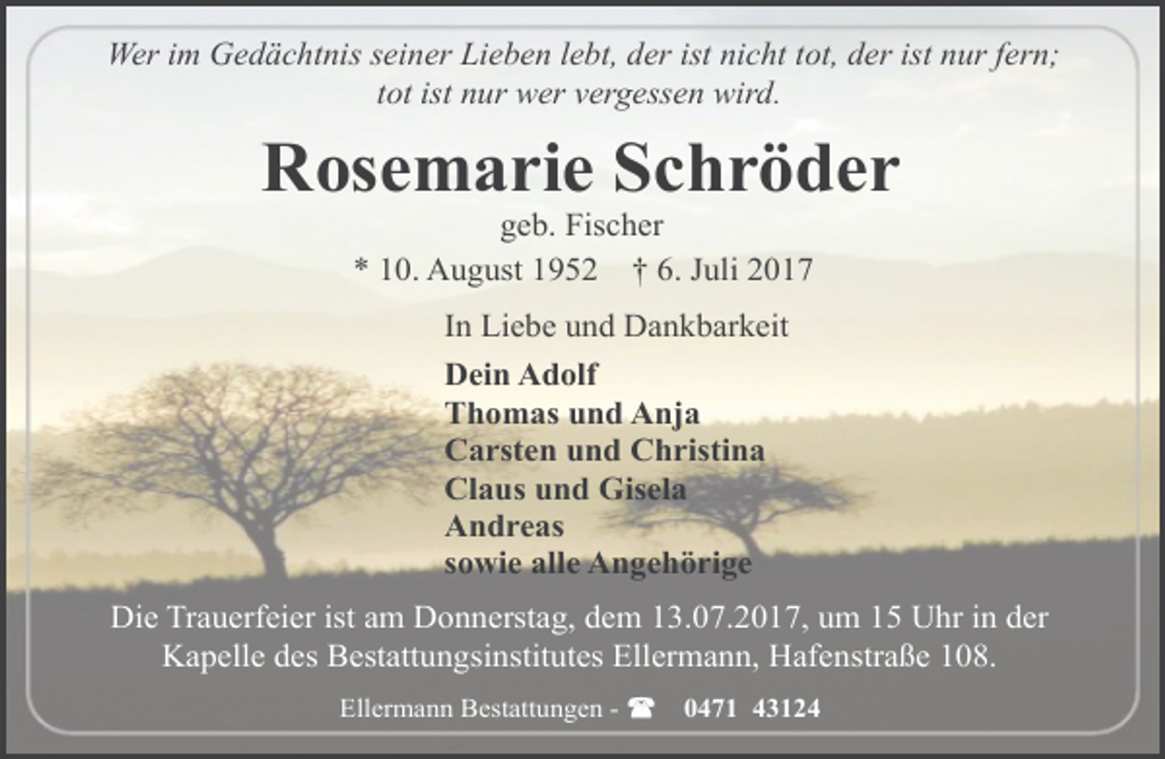 <p>Wer im Gedächtnis seiner Lieben lebt, der ist nicht tot, der ist nur fern;<br />tot ist nur wer vergessen wird.</p><p>Rosemarie Schröder<br />geb. Fischer<br />* 10. August 1952 † 6. Juli 2017</p><p>In Liebe und Dankbarkeit<br />Dein Adolf<br />Thomas und Anja<br />Carsten und Christina<br />Claus und Gisela<br />Andreas<br />sowie alle Angehörige<br />Die Trauerfeier ist am Donnerstag, dem 13.07.2017, um 15 Uhr in der<br />Kapelle des Bestattungsinstitutes Ellermann, Hafenstraße 108.<br />Ellermann Bestattungen -</p><p>0471 43124</p>