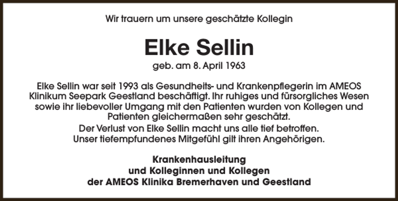 <p>Wir trauern um unsere geschätzte Kollegin</p><p>Elke Sellin<br />geb. am 8. April 1963</p><p>Elke Sellin war seit 1993 als Gesundheits- und Krankenpflegerin im AMEOS<br />Klinikum Seepark Geestland beschäftigt. Ihr ruhiges und fürsorgliches Wesen<br />sowie ihr liebevoller Umgang mit den Patienten wurden von Kollegen und<br />Patienten gleichermaßen sehr geschätzt.<br />Der Verlust von Elke Sellin macht uns alle tief betroffen.<br />Unser tiefempfundenes Mitgefühl gilt ihren Angehörigen.<br />Krankenhausleitung<br />und Kolleginnen und Kollegen<br />der AMEOS Klinika Bremerhaven und Geestland</p>