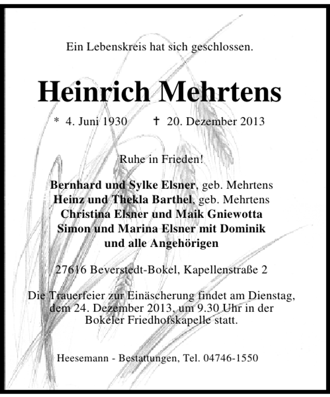 <p>Ein Lebenskreis hat sich geschlossen.</p><p>Heinrich Mehrtens<br />* 4. Juni 1930</p><p>20. Dezember 2013</p><p>Ruhe in Frieden!<br />Bernhard und Sylke Elsner, geb. Mehrtens<br />Heinz und Thekla Barthel, geb. Mehrtens<br />Christina Elsner und Maik Gniewotta<br />Simon und Marina Elsner mit Dominik<br />und alle Angehörigen<br />27616 Beverstedt-Bokel, Kapellenstraße 2<br />Die Trauerfeier zur Einäscherung findet am Dienstag,<br />dem 24. Dezember 2013, um 9.30 Uhr in der<br />Bokeler Friedhofskapelle statt.<br />Heesemann - Bestattungen, Tel. 04746-1550</p>