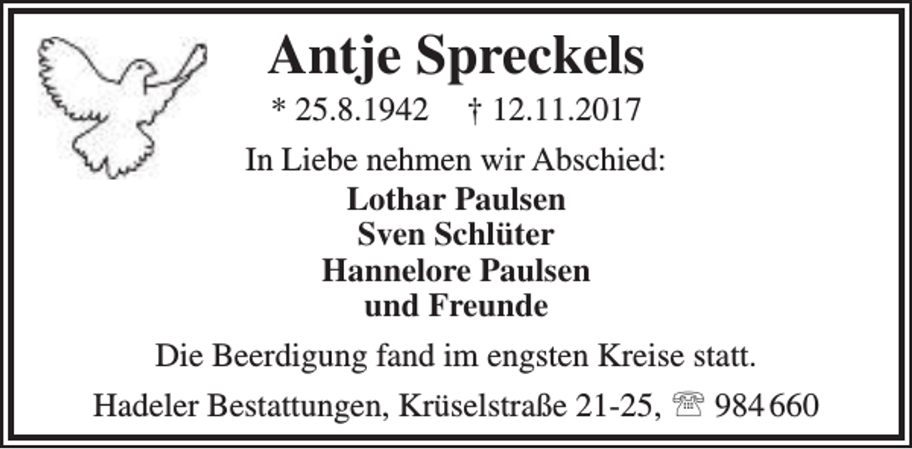 <p>Antje Spreckels</p><p>* 25.8.1942 † 12.11.2017<br />In Liebe nehmen wir Abschied:<br />Lothar Paulsen<br />Sven Schlüter<br />Hannelore Paulsen<br />und Freunde<br />Die Beerdigung fand im engsten Kreise statt.<br />Hadeler Bestattungen, Krüselstraße 21-25,  984 660</p>