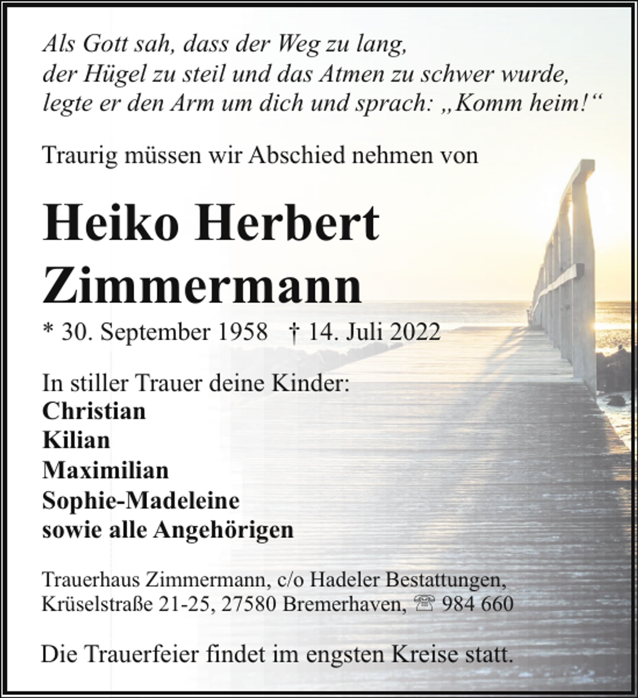 <p>Als Gott sah, dass der Weg zu lang,<br />der Hügel zu steil und das Atmen zu schwer wurde,<br />legte er den Arm um dich und sprach: „Komm heim!“<br />Traurig müssen wir Abschied nehmen von</p><p>Heiko Herbert<br />Zimmermann</p><p>* 30. September 1958 † 14. Juli 2022<br />In stiller Trauer deine Kinder:<br />Christian<br />Kilian<br />Maximilian<br />Sophie-Madeleine<br />sowie alle Angehörigen<br />Trauerhaus Zimmermann, c/o Hadeler Bestattungen,<br />Krüselstraße 21-25, 27580 Bremerhaven, ' 984 660</p><p>Die Trauerfeier findet im engsten Kreise statt.</p>