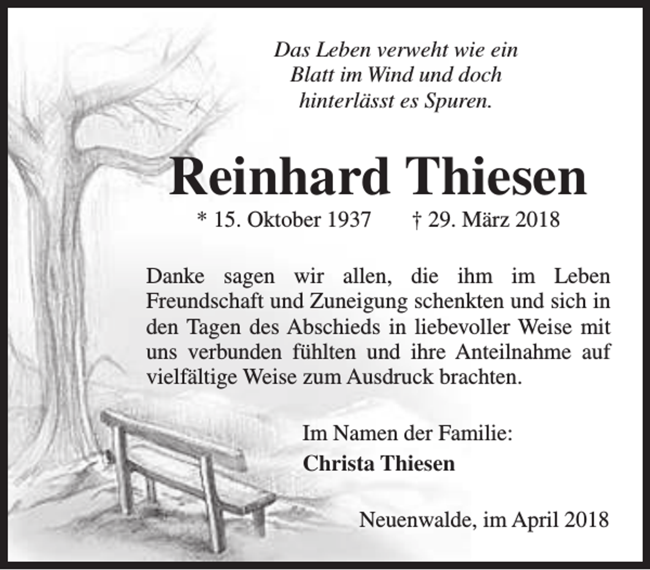 <p>Das Leben verweht wie ein<br />Blatt im Wind und doch<br />hinterlässt es Spuren.</p><p>Reinhard Thiesen<br />* 15. Oktober 1937</p><p>† 29. März 2018</p><p>Danke sagen wir allen, die ihm im Leben<br />Freundschaft und Zuneigung schenkten und sich in<br />den Tagen des Abschieds in liebevoller Weise mit<br />uns verbunden fühlten und ihre Anteilnahme auf<br />vielfältige Weise zum Ausdruck brachten.<br />Im Namen der Familie:<br />Christa Thiesen<br />Neuenwalde, im April 2018</p>