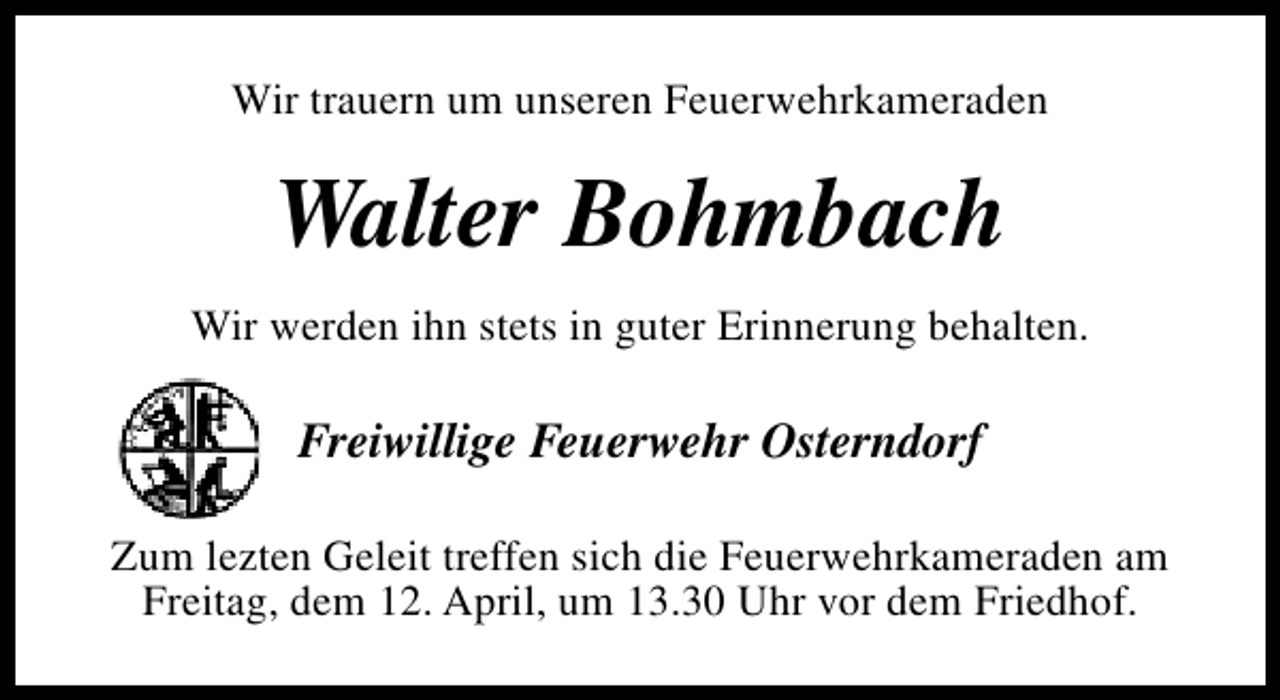 <p>Wir trauern um unseren Feuerwehrkameraden</p><p>Walter Bohmbach<br />Wir werden ihn stets in guter Erinnerung behalten.</p><p>Freiwillige Feuerwehr Osterndorf<br />Zum lezten Geleit treffen sich die Feuerwehrkameraden am<br />Freitag, dem 12. April, um 13.30 Uhr vor dem Friedhof.</p>