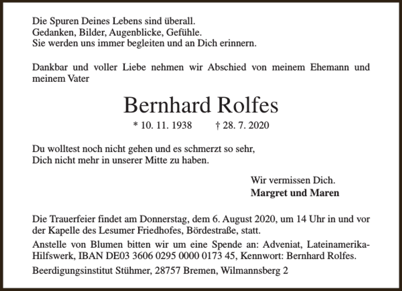 <p>Die Spuren Deines Lebens sind überall.<br />Gedanken, Bilder, Augenblicke, Gefühle.<br />Sie werden uns immer begleiten und an Dich erinnern.<br />Dankbar und voller Liebe nehmen wir Abschied von meinem Ehemann und<br />meinem Vater</p><p>Bernhard Rolfes<br />* 10. 11. 1938</p><p>† 28. 7. 2020</p><p>Du wolltest noch nicht gehen und es schmerzt so sehr,<br />Dich nicht mehr in unserer Mitte zu haben.<br />Wir vermissen Dich.<br />Margret und Maren<br />Die Trauerfeier findet am Donnerstag, dem 6. August 2020, um 14 Uhr in und vor<br />der Kapelle des Lesumer Friedhofes, Bördestraße, statt.<br />Anstelle von Blumen bitten wir um eine Spende an: Adveniat, LateinamerikaHilfswerk, IBAN DE0606 0295 000173 45, Kennwort: Bernhard Rolfes.<br />Beerdigungsinstitut Stühmer, 28757 Bremen, Wilmannsberg 2</p>