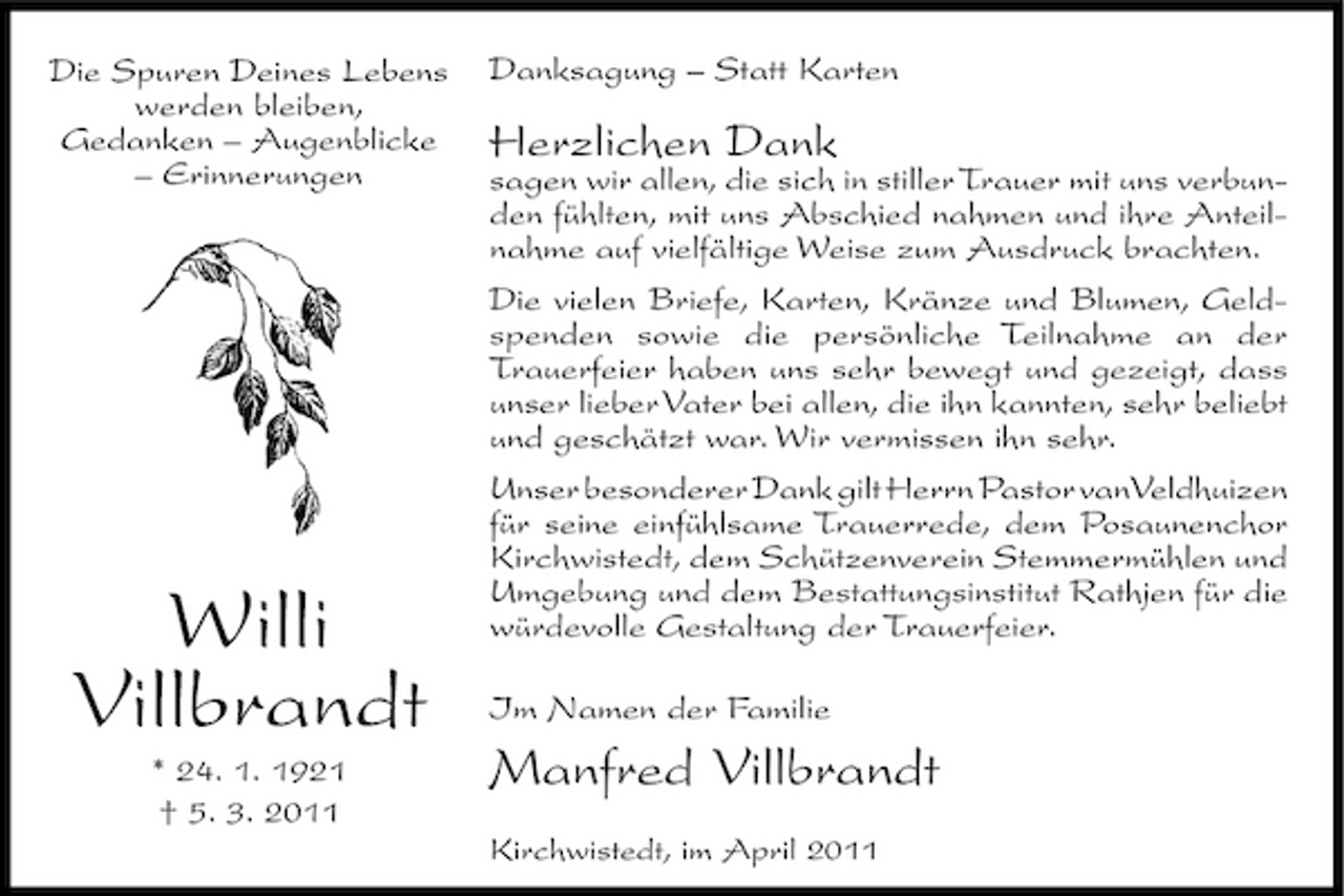 <p>Die Spuren Deines Lebens werden bleiben, Gedanken – Augenblicke – Erinnerungen</p><p>Danksagung – Statt Karten</p><p>Herzlichen Dank</p><p>Willi Villbrandt<br />* 24. 1. 1921 † 5. 3. 2011</p><p>sagen wir allen, die sich in stiller Trauer mit uns verbunden fühlten, mit uns Abschied nahmen und ihre Anteilnahme auf vielfältige Weise zum Ausdruck brachten. Die vielen Briefe, Karten, Kränze und Blumen, Geldspenden sowie die persönliche Teilnahme an der Trauerfeier haben uns sehr bewegt und gezeigt, dass unser lieber Vater bei allen, die ihn kannten, sehr beliebt und geschätzt war. Wir vermissen ihn sehr. Unser besonderer Dank gilt Herrn Pastor vanVeldhuizen für seine einfühlsame Trauerrede, dem Posaunenchor Kirchwistedt, dem Schützenverein Stemmermühlen und Umgebung und dem Bestattungsinstitut Rathjen für die würdevolle Gestaltung der Trauerfeier. Im Namen der Familie</p><p>Manfred Villbrandt<br />Kirchwistedt, im April 2011</p>