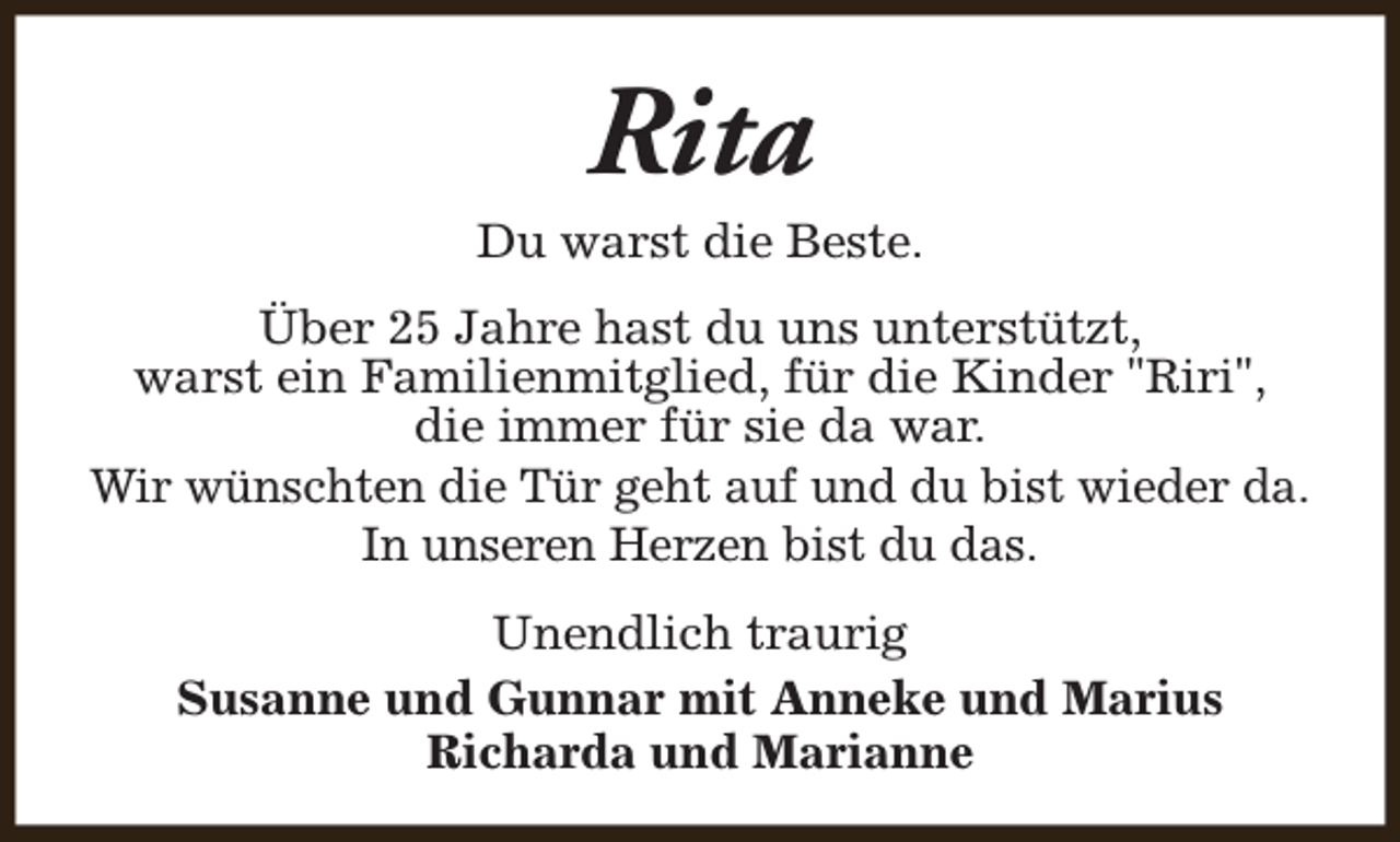 <p>Rita</p><p>Du warst die Beste.<br />Über 25 Jahre hast du uns unterstützt,<br />warst ein Familienmitglied, für die Kinder "Riri",<br />die immer für sie da war.<br />Wir wünschten die Tür geht auf und du bist wieder da.<br />In unseren Herzen bist du das.<br />Unendlich traurig<br />Susanne und Gunnar mit Anneke und Marius<br />Richarda und Marianne</p>