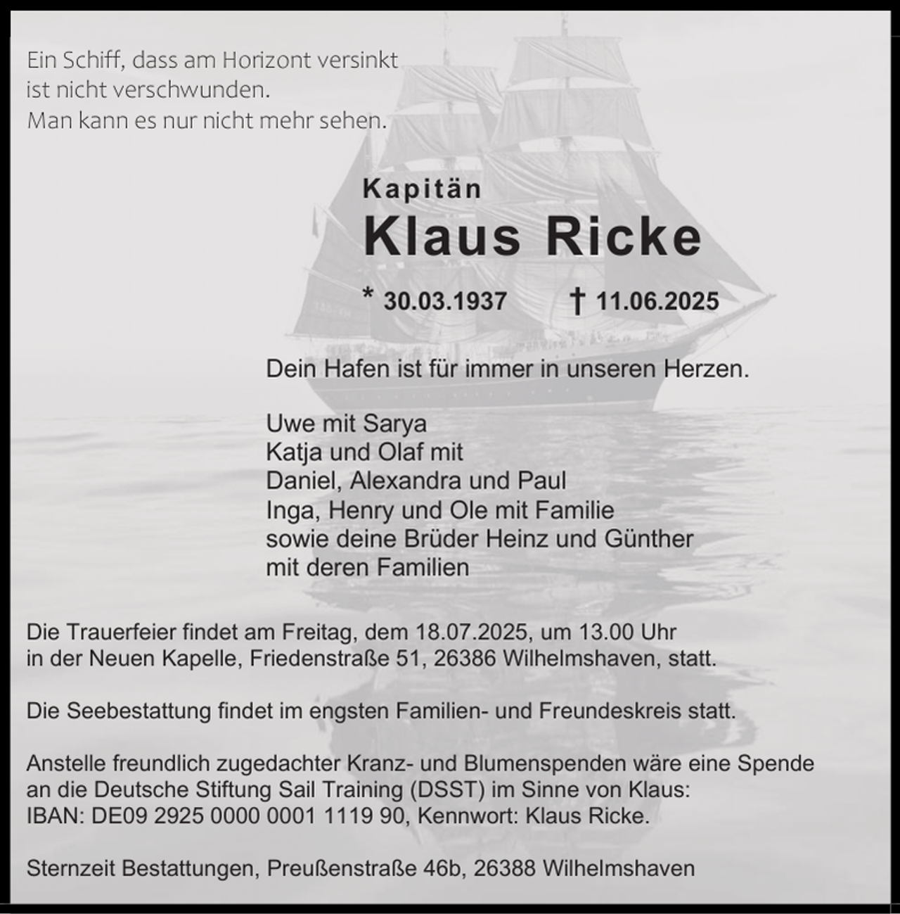<p>Ein Schiff, dass am Horizont versinkt<br />ist nicht verschwunden.<br />Man kann es nur nicht mehr sehen.</p><p>Kapitän</p><p>Klaus Ricke<br />* 30.03.1937</p><p>† 11.06.2025</p><p>Dein Hafen ist für immer in unseren Herzen.<br />Uwe mit Sarya<br />Katja und Olaf mit<br />Daniel, Alexandra und Paul<br />Inga, Henry und Ole mit Familie<br />sowie deine Brüder Heinz und Günther<br />mit deren Familien<br />Die Trauerfeier findet am Freitag, dem 18.07.2025, um 13.00 Uhr<br />in der Neuen Kapelle, Friedenstraße 51, 26386 Wilhelmshaven, statt.<br />Die Seebestattung findet im engsten Familien- und Freundeskreis statt.<br />Anstelle freundlich zugedachter Kranz- und Blumenspenden wäre eine Spende<br />an die Deutsche Stiftung Sail Training (DSST) im Sinne von Klaus:<br />IBAN: DE09 2925 0110, Kennwort: Klaus Ricke.<br />Sternzeit Bestattungen, Preußenstraße 46b, 26388 Wilhelmshaven</p>