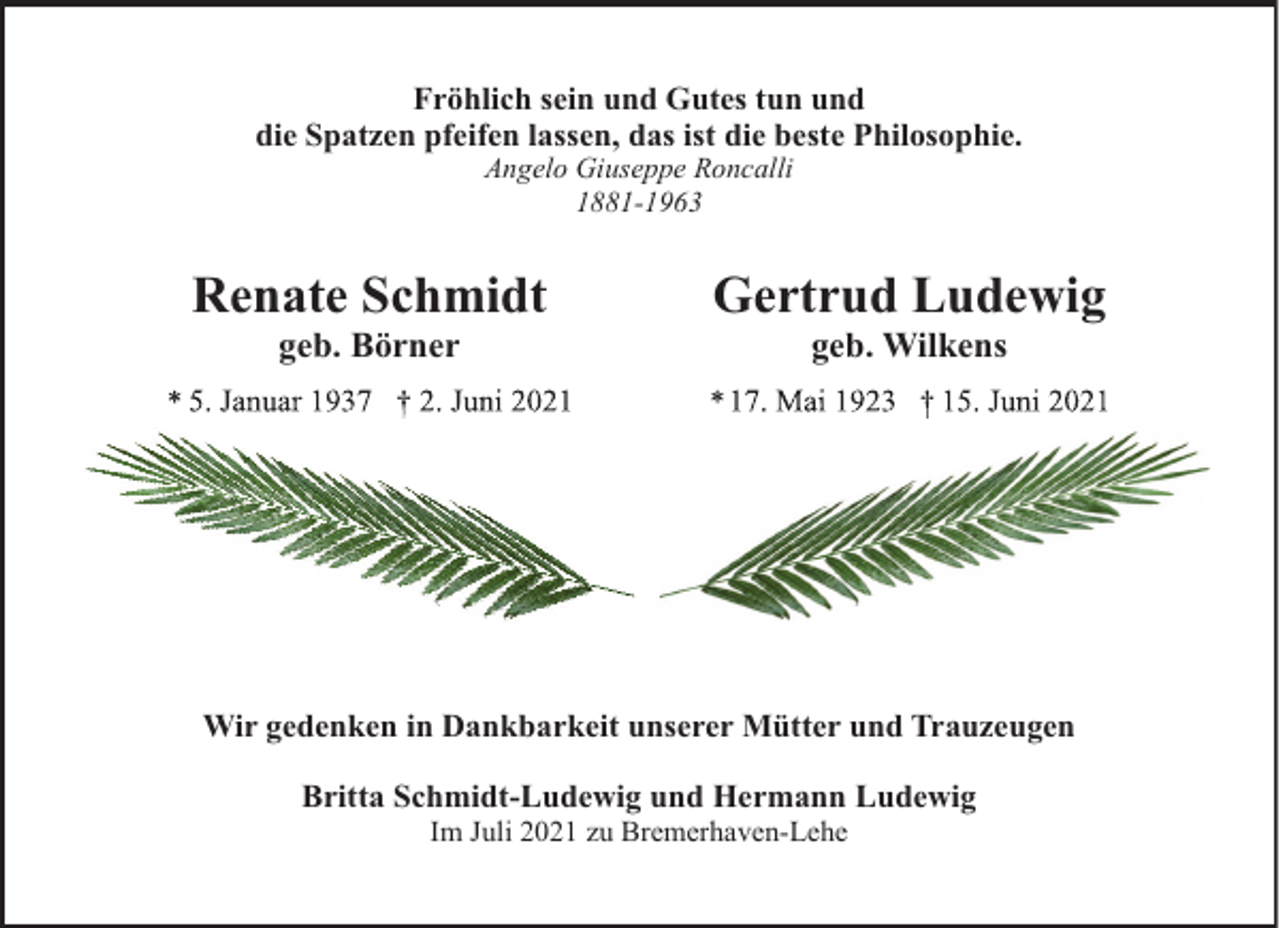 <p>Fröhlich sein und Gutes tun und<br />die Spatzen pfeifen lassen, das ist die beste Philosophie.<br />Angelo Giuseppe Roncalli<br />1881-1963</p><p>Renate Schmidt<br />geb. Börner</p><p>Gertrud Ludewig<br />geb. Wilkens</p><p>Wir gedenken in Dankbarkeit unserer Mütter und Trauzeugen<br />Britta Schmidt-Ludewig und Hermann Ludewig<br />Im Juli 2021 zu Bremerhaven-Lehe</p>