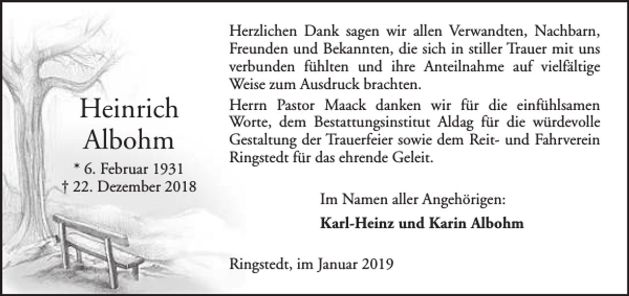 <p>Heinrich<br />Albohm<br />* 6. Februar 1931<br />† 22. Dezember 2018</p><p>Herzlichen Dank sagen wir allen Verwandten, Nachbarn,<br />Freunden und Bekannten, die sich in stiller Trauer mit uns<br />verbunden fühlten und ihre Anteilnahme auf vielfältige<br />Weise zum Ausdruck brachten.<br />Herrn Pastor Maack danken wir für die einfühlsamen<br />Worte, dem Bestattungsinstitut Aldag für die würdevolle<br />Gestaltung der Trauerfeier sowie dem Reit- und Fahrverein<br />Ringstedt für das ehrende Geleit.<br />Im Namen aller Angehörigen:<br />Karl-Heinz und Karin Albohm<br />Ringstedt, im Januar 2019</p>