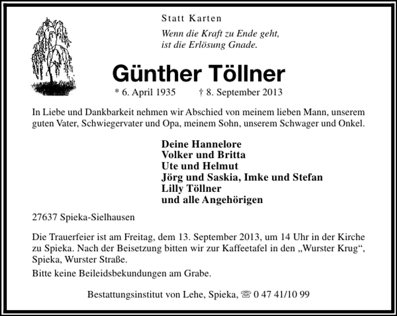 <p>Statt Karten<br />Wenn die Kraft zu Ende geht,<br />ist die Erlösung Gnade.</p><p>Günther Töllner<br />* 6. April 1935</p><p>† 8. September 2013</p><p>In Liebe und Dankbarkeit nehmen wir Abschied von meinem lieben Mann, unserem<br />guten Vater, Schwiegervater und Opa, meinem Sohn, unserem Schwager und Onkel.</p><p>Deine Hannelore<br />Volker und Britta<br />Ute und Helmut<br />Jörg und Saskia, Imke und Stefan<br />Lilly Töllner<br />und alle Angehörigen<br />27637 Spieka-Sielhausen<br />Die Trauerfeier ist am Freitag, dem 13. September 2013, um 14 Uhr in der Kirche<br />zu Spieka. Nach der Beisetzung bitten wir zur Kaffeetafel in den „Wurster Krug“,<br />Spieka, Wurster Straße.<br />Bitte keine Beileidsbekundungen am Grabe.<br />Bestattungsinstitut von Lehe, Spieka, s 0 47 41/10 99</p>