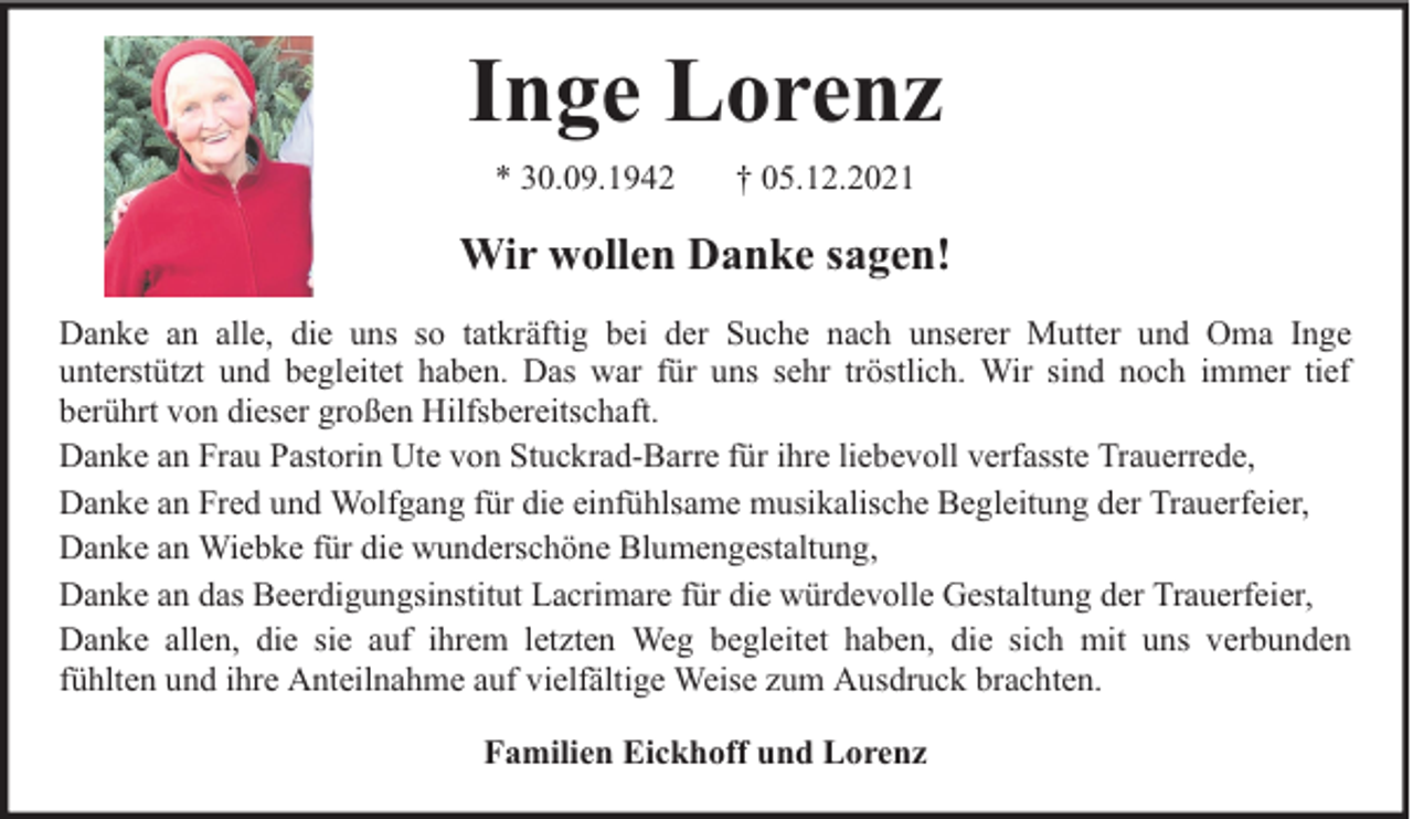 <p>Inge Lorenz<br />* 30.09.1942</p><p>† 05.12.2021</p><p>Wir wollen Danke sagen!<br />Danke an alle, die uns so tatkräftig bei der Suche nach unserer Mutter und Oma Inge<br />unterstützt und begleitet haben. Das war für uns sehr tröstlich. Wir sind noch immer tief<br />berührt von dieser großen Hilfsbereitschaft.<br />Danke an Frau Pastorin Ute von Stuckrad-Barre für ihre liebevoll verfasste Trauerrede,<br />Danke an Fred und Wolfgang für die einfühlsame musikalische Begleitung der Trauerfeier,<br />Danke an Wiebke für die wunderschöne Blumengestaltung,<br />Danke an das Beerdigungsinstitut Lacrimare für die würdevolle Gestaltung der Trauerfeier,<br />Danke allen, die sie auf ihrem letzten Weg begleitet haben, die sich mit uns verbunden<br />fühlten und ihre Anteilnahme auf vielfältige Weise zum Ausdruck brachten.<br />Familien Eickhoff und Lorenz</p>