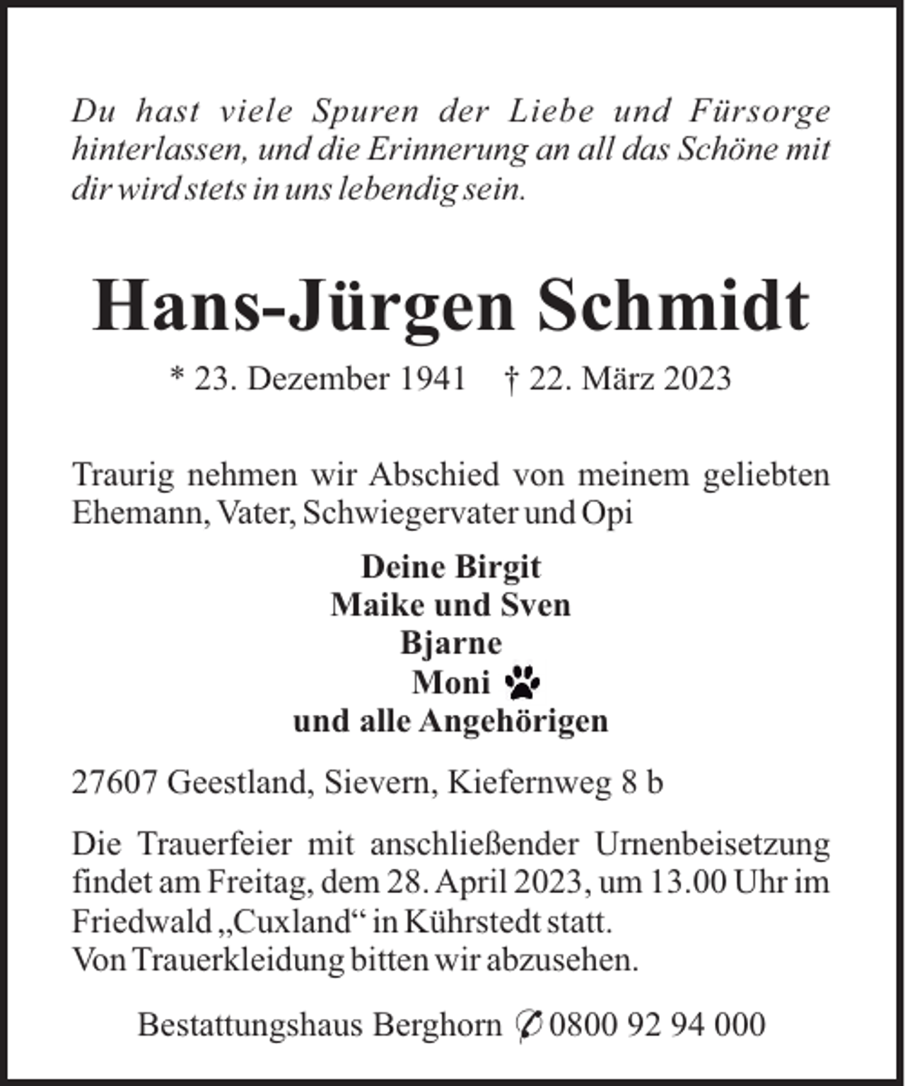 <p>Du hast viele Spuren der Liebe und Fürsorge<br />hinterlassen, und die Erinnerung an all das Schöne mit<br />dir wird stets in uns lebendig sein.</p><p>Hans-Jürgen Schmidt<br />* 23. Dezember 1941</p><p>† 22. März 2023</p><p>Traurig nehmen wir Abschied von meinem geliebten<br />Ehemann, Vater, Schwiegervater und Opi<br />Deine Birgit<br />Maike und Sven<br />Bjarne<br />Moni<br />und alle Angehörigen<br />27607 Geestland, Sievern, Kiefernweg 8 b<br />Die Trauerfeier mit anschließender Urnenbeisetzung<br />findet am Freitag, dem 28. April 2023, um 13.00 Uhr im<br />Friedwald „Cuxland“ in Kührstedt statt.<br />Von Trauerkleidung bitten wir abzusehen.<br />Bestattungshaus Berghorn * 0800 92 94 000</p>