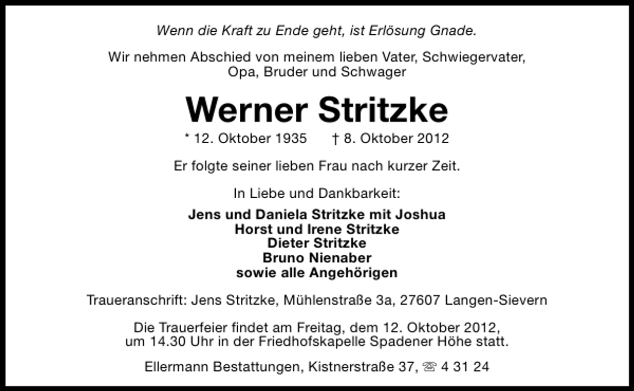 <p>Wenn die Kraft zu Ende geht, ist Erlösung Gnade.<br />Wir nehmen Abschied von meinem lieben Vater, Schwiegervater,<br />Opa, Bruder und Schwager</p><p>Werner Stritzke</p><p>* 12. Oktober 1935</p><p>† 8. Oktober 2012</p><p>Er folgte seiner lieben Frau nach kurzer Zeit.<br />In Liebe und Dankbarkeit:<br />Jens und Daniela Stritzke mit Joshua<br />Horst und Irene Stritzke<br />Dieter Stritzke<br />Bruno Nienaber<br />sowie alle Angehörigen<br />Traueranschrift: Jens Stritzke, Mühlenstraße 3a, 27607 Langen-Sievern<br />Die Trauerfeier findet am Freitag, dem 12. Oktober 2012,<br />um 14.30 Uhr in der Friedhofskapelle Spadener Höhe statt.<br />Ellermann Bestattungen, Kistnerstraße 37, s 4 31 24</p>