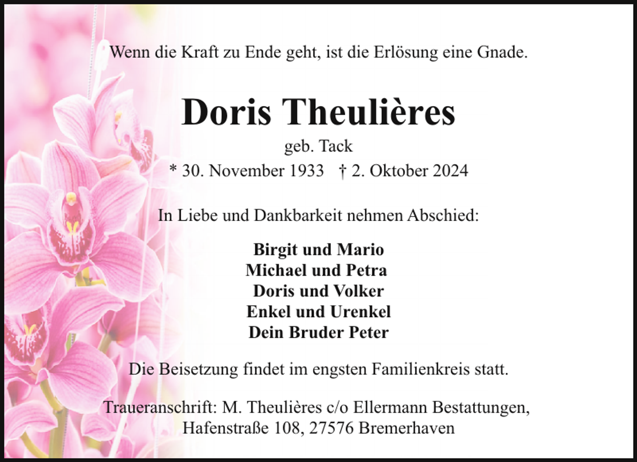<p>Wenn die Kraft zu Ende geht, ist die Erlösung eine Gnade.</p><p>Doris Theulières</p><p>geb. Tack<br />* 30. November 1933 † 2. Oktober 2024<br />In Liebe und Dankbarkeit nehmen Abschied:<br />Birgit und Mario<br />Michael und Petra<br />Doris und Volker<br />Enkel und Urenkel<br />Dein Bruder Peter<br />Die Beisetzung findet im engsten Familienkreis statt.<br />Traueranschrift: M. Theulières c/o Ellermann Bestattungen,<br />Hafenstraße 108, 27576 Bremerhaven</p>
