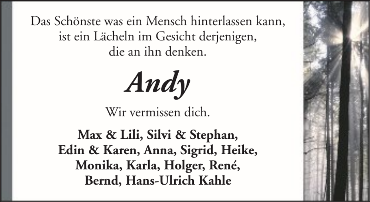 <p>Das Schönste was ein Mensch hinterlassen kann,<br />ist ein Lächeln im Gesicht derjenigen,<br />die an ihn denken.</p><p>Andy<br />Wir vermissen dich.<br />Max &amp; Lili, Silvi &amp; Stephan,<br />Edin &amp; Karen, Anna, Sigrid, Heike,<br />Monika, Karla, Holger, René,<br />Bernd, Hans-Ulrich Kahle</p>