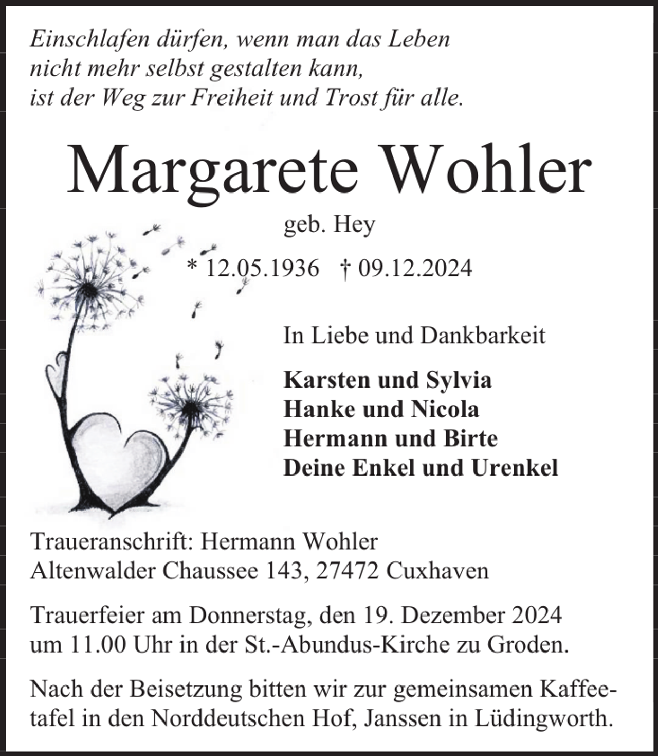 <p>Einschlafen dürfen, wenn man das Leben<br />nicht mehr selbst gestalten kann,<br />ist der Weg zur Freiheit und Trost für alle.</p><p>Margarete Wohler<br />geb. Hey</p><p>* 12.05.1936 † 09.12.2024<br />In Liebe und Dankbarkeit<br />Karsten und Sylvia<br />Hanke und Nicola<br />Hermann und Birte<br />Deine Enkel und Urenkel<br />Traueranschrift: Hermann Wohler<br />Altenwalder Chaussee 143, 27472 Cuxhaven<br />Trauerfeier am Donnerstag, den 19. Dezember 2024<br />um 11.00 Uhr in der St.-Abundus-Kirche zu Groden.<br />Nach der Beisetzung bitten wir zur gemeinsamen Kaffeetafel in den Norddeutschen Hof, Janssen in Lüdingworth.</p>