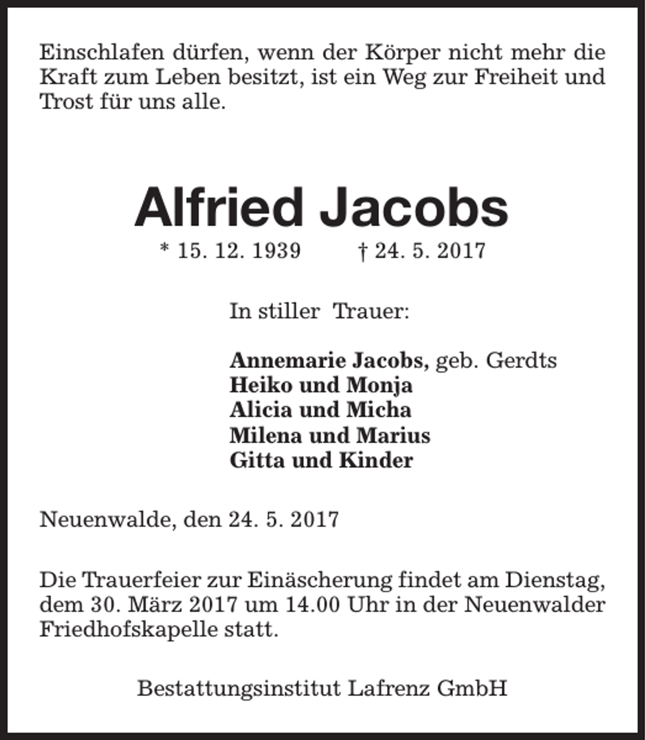 <p>Einschlafen dürfen, wenn der Körper nicht mehr die<br />Kraft zum Leben besitzt, ist ein Weg zur Freiheit und<br />Trost für uns alle.</p><p>Alfried Jacobs<br />* 15. 12. 1939</p><p>† 24. 5. 2017</p><p>In stiller Trauer:<br />Annemarie Jacobs, geb. Gerdts<br />Heiko und Monja<br />Alicia und Micha<br />Milena und Marius<br />Gitta und Kinder<br />Neuenwalde, den 24. 5. 2017<br />Die Trauerfeier zur Einäscherung findet am Dienstag,<br />dem 30. März 2017 um 14.00 Uhr in der Neuenwalder<br />Friedhofskapelle statt.<br />Bestattungsinstitut Lafrenz GmbH</p>