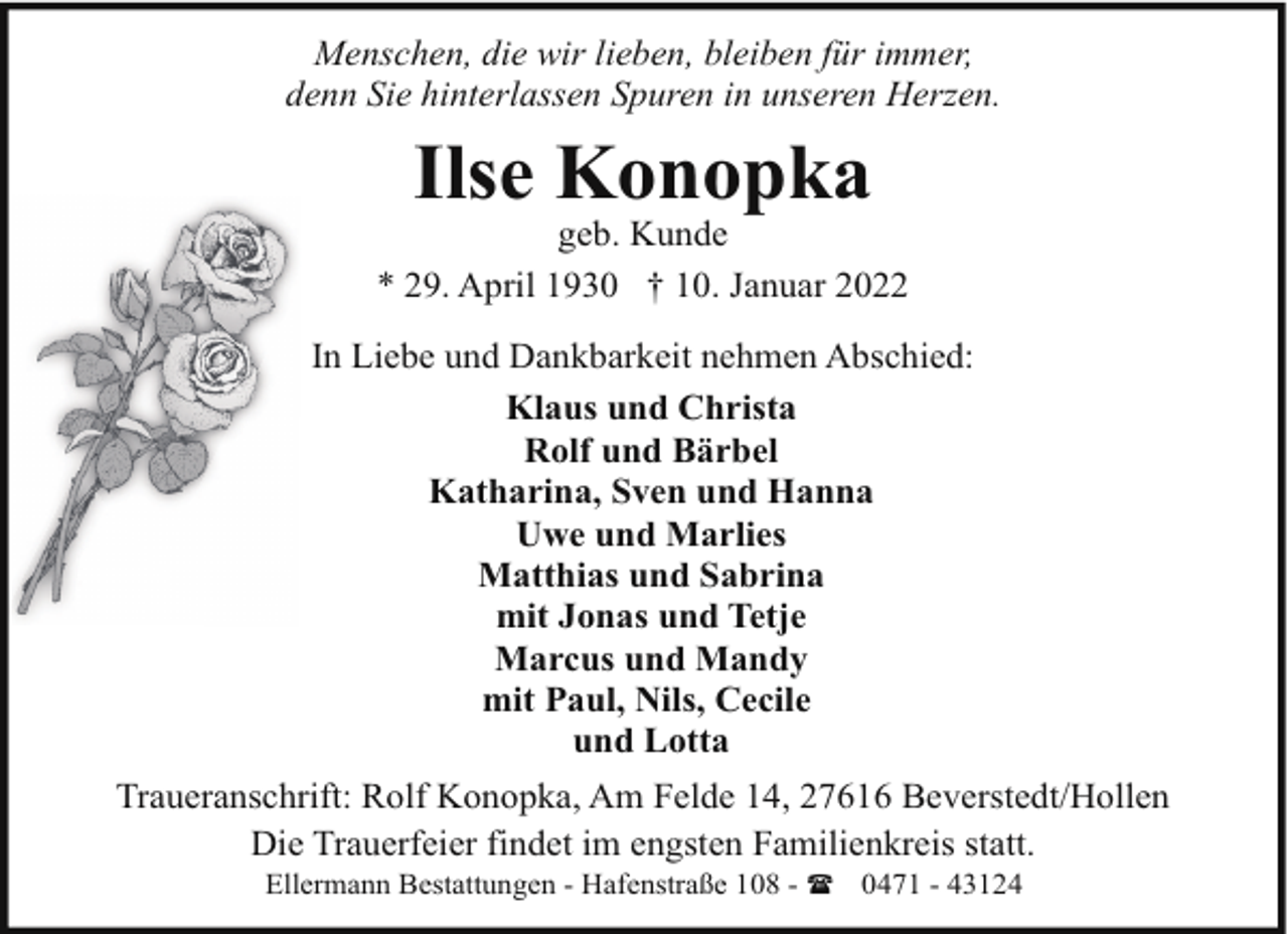 <p>Menschen, die wir lieben, bleiben für immer,<br />denn Sie hinterlassen Spuren in unseren Herzen.</p><p>Ilse Konopka</p><p>geb. Kunde<br />* 29. April 1930 † 10. Januar 2022<br />In Liebe und Dankbarkeit nehmen Abschied:<br />Klaus und Christa<br />Rolf und Bärbel<br />Katharina, Sven und Hanna<br />Uwe und Marlies<br />Matthias und Sabrina<br />mit Jonas und Tetje<br />Marcus und Mandy<br />mit Paul, Nils, Cecile<br />und Lotta<br />Traueranschrift: Rolf Konopka, Am Felde 14, 27616 Beverstedt/Hollen<br />Die Trauerfeier findet im engsten Familienkreis statt.<br />Ellermann Bestattungen - Hafenstraße 108 - ( 0471 - 43124</p>