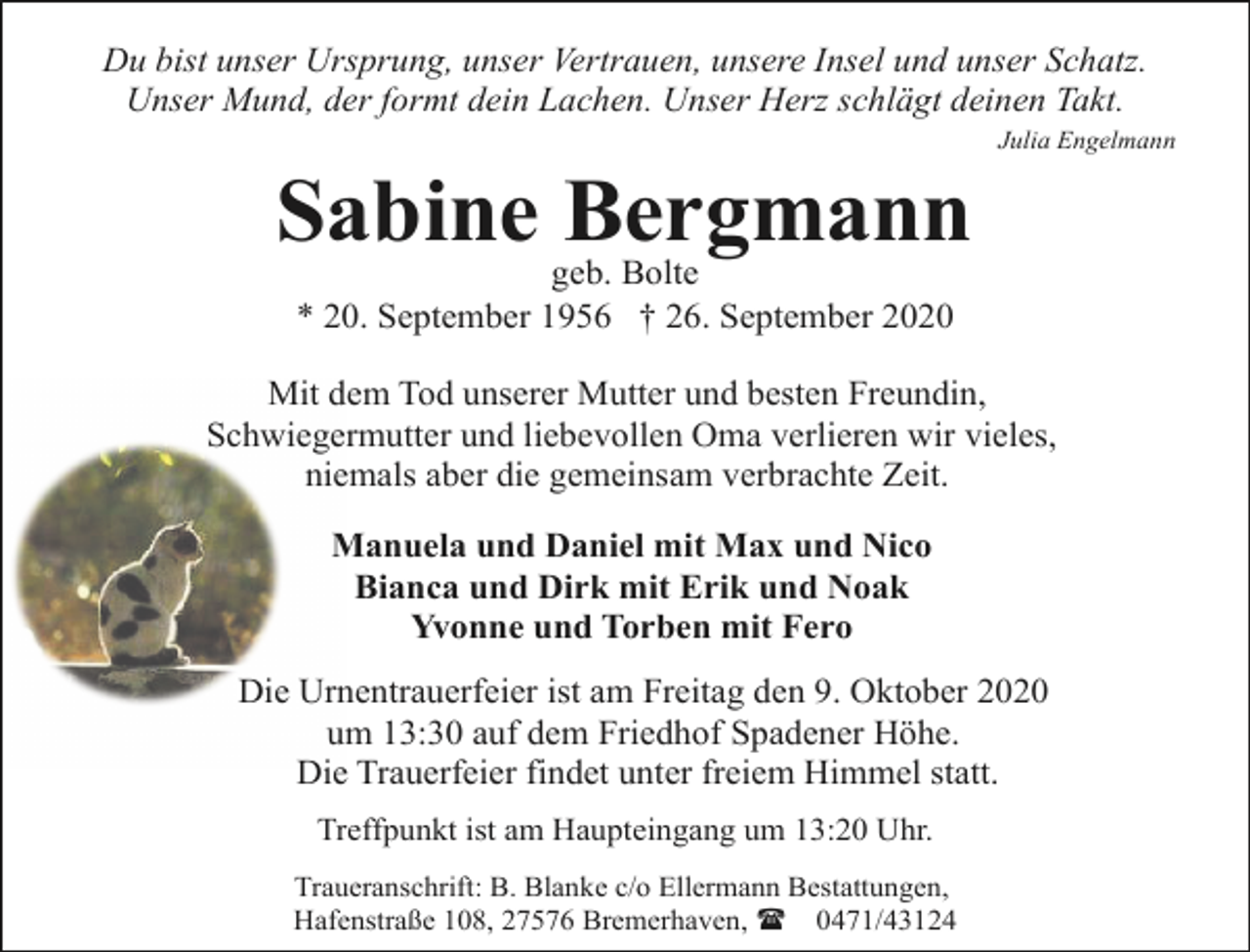 <p>Du bist unser Ursprung, unser Vertrauen, unsere Insel und unser Schatz.<br />Unser Mund, der formt dein Lachen. Unser Herz schlägt deinen Takt.</p><p>Sabine Bergmann</p><p>Julia Engelmann</p><p>geb. Bolte<br />* 20. September 1956 † 26. September 2020</p><p>Mit dem Tod unserer Mutter und besten Freundin,<br />Schwiegermutter und liebevollen Oma verlieren wir vieles,<br />niemals aber die gemeinsam verbrachte Zeit.<br />Manuela und Daniel mit Max und Nico<br />Bianca und Dirk mit Erik und Noak<br />Yvonne und Torben mit Fero<br />Die Urnentrauerfeier ist am Freitag den 9. Oktober 2020<br />um 13:30 auf dem Friedhof Spadener Höhe.<br />Die Trauerfeier findet unter freiem Himmel statt.<br />Treffpunkt ist am Haupteingang um 13:20 Uhr.<br />Traueranschrift: B. Blanke c/o Ellermann Bestattungen,<br />Hafenstraße 108, 27576 Bremerhaven, ( 0471/43124</p>