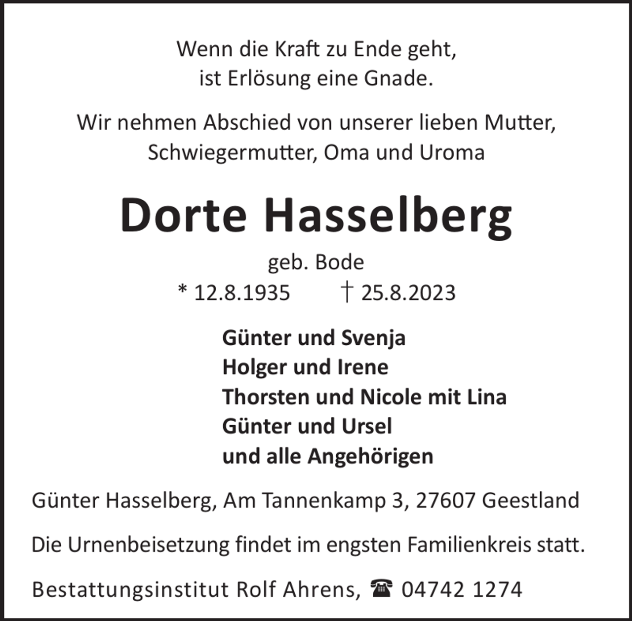 <p>Wenn die KraL zu Ende geht,<br />ist Erlösung eine Gnade.<br />Wir nehmen Abschied von unserer lieben Mu©er,<br />Schwiegermu©er, Oma und Uroma</p><p>Dorte Hasselberg<br />geb. Bode<br />* 12.8.1935<br />† 25.8.2023</p><p>Günter und Svenja<br />Holger und Irene<br />Thorsten und Nicole mit Lina<br />Günter und Ursel<br />und alle Angehörigen<br />Günter Hasselberg, Am Tannenkamp 3, 27607 Geestland<br />Die Urnenbeisetzung findet im engsten Familienkreis statt.<br />Bestattungsinstitut Rolf Ahrens,  04742 1274</p>