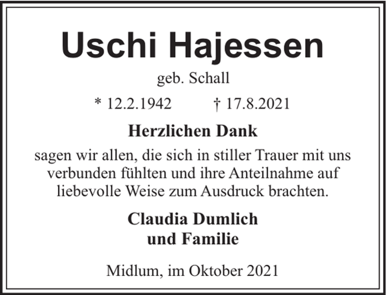 <p>Uschi Hajessen<br />geb. Schall<br />* 12.2.1942</p><p>† 17.8.2021</p><p>Herzlichen Dank<br />sagen wir allen, die sich in stiller Trauer mit uns<br />verbunden fühlten und ihre Anteilnahme auf<br />liebevolle Weise zum Ausdruck brachten.</p><p>Claudia Dumlich<br />und Familie<br />Midlum, im Oktober 2021</p>