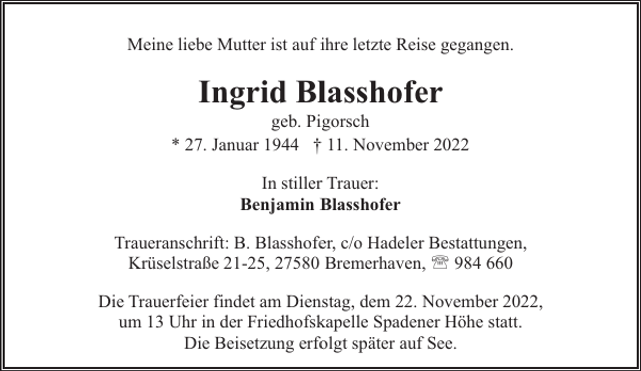 <p>Meine liebe Mutter ist auf ihre letzte Reise gegangen.</p><p>Ingrid Blasshofer</p><p>geb. Pigorsch<br />* 27. Januar 1944 † 11. November 2022<br />In stiller Trauer:<br />Benjamin Blasshofer<br />Traueranschrift: B. Blasshofer, c/o Hadeler Bestattungen,<br />Krüselstraße 21-25, 27580 Bremerhaven, ' 984 660<br />Die Trauerfeier findet am Dienstag, dem 22. November 2022,<br />um 13 Uhr in der Friedhofskapelle Spadener Höhe statt.<br />Die Beisetzung erfolgt später auf See.</p>