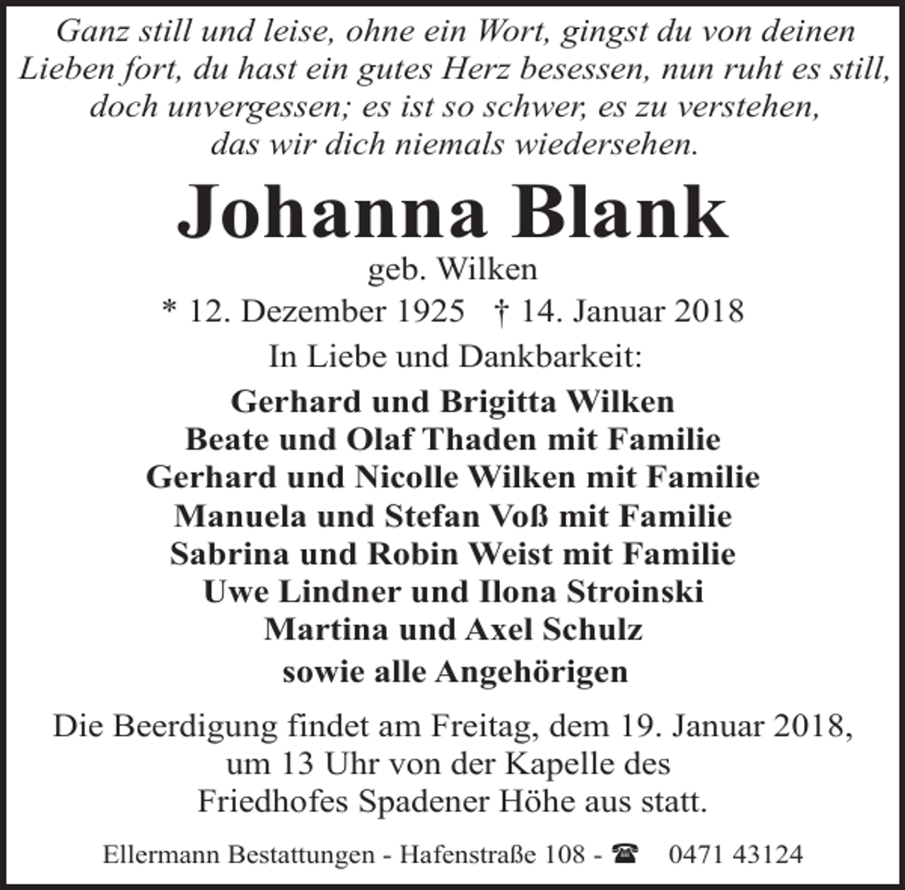 <p>Ganz still und leise, ohne ein Wort, gingst du von deinen<br />Lieben fort, du hast ein gutes Herz besessen, nun ruht es still,<br />doch unvergessen; es ist so schwer, es zu verstehen,<br />das wir dich niemals wiedersehen.</p><p>Johanna Blank</p><p>geb. Wilken<br />* 12. Dezember 1925 † 14. Januar 2018<br />In Liebe und Dankbarkeit:<br />Gerhard und Brigitta Wilken<br />Beate und Olaf Thaden mit Familie<br />Gerhard und Nicolle Wilken mit Familie<br />Manuela und Stefan Voß mit Familie<br />Sabrina und Robin Weist mit Familie<br />Uwe Lindner und Ilona Stroinski<br />Martina und Axel Schulz<br />sowie alle Angehörigen<br />Die Beerdigung findet am Freitag, dem 19. Januar 2018,<br />um 13 Uhr von der Kapelle des<br />Friedhofes Spadener Höhe aus statt.<br />Ellermann Bestattungen - Hafenstraße 108 - (</p><p>0471 43124</p>