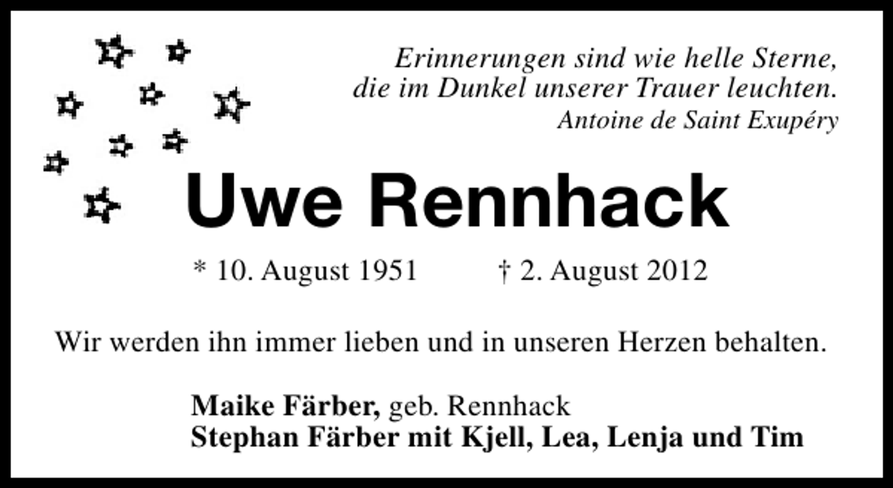 <p>Erinnerungen sind wie helle Sterne,<br />die im Dunkel unserer Trauer leuchten.<br />Antoine de Saint Exupéry</p><p>Uwe Rennhack<br />* 10. August 1951</p><p>† 2. August 2012</p><p>Wir werden ihn immer lieben und in unseren Herzen behalten.<br />Maike Färber, geb. Rennhack<br />Stephan Färber mit Kjell, Lea, Lenja und Tim</p>