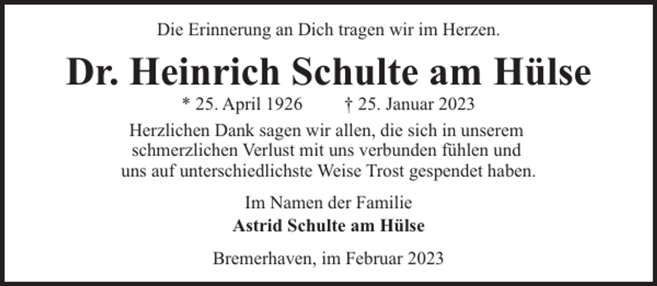 <p>Die Erinnerung an Dich tragen wir im Herzen.</p><p>Dr. Heinrich Schulte am Hülse<br />* 25. April 1926<br />† 25. Januar 2023<br />Herzlichen Dank sagen wir allen, die sich in unserem<br />schmerzlichen Verlust mit uns verbunden fühlen und<br />uns auf unterschiedlichste Weise Trost gespendet haben.<br />Im Namen der Familie<br />Astrid Schulte am Hülse<br />Bremerhaven, im Februar 2023</p>