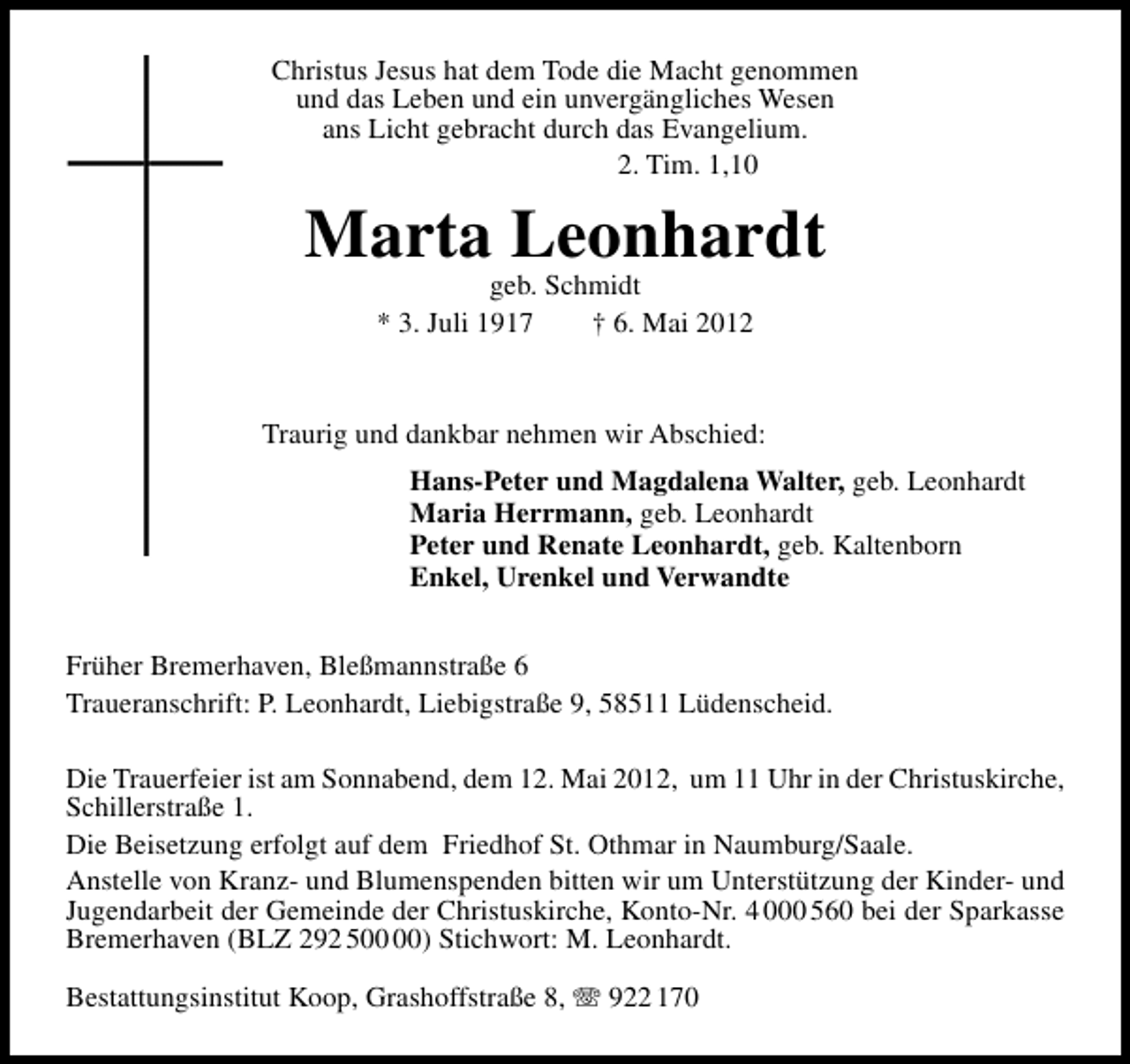 <p>Christus Jesus hat dem Tode die Macht genommen<br />und das Leben und ein unvergängliches Wesen<br />ans Licht gebracht durch das Evangelium.<br />2. Tim. 1,10</p><p>Marta Leonhardt<br />geb. Schmidt<br />* 3. Juli 1917<br />† 6. Mai 2012</p><p>Traurig und dankbar nehmen wir Abschied:<br />Hans-Peter und Magdalena Walter, geb. Leonhardt<br />Maria Herrmann, geb. Leonhardt<br />Peter und Renate Leonhardt, geb. Kaltenborn<br />Enkel, Urenkel und Verwandte<br />Früher Bremerhaven, Bleßmannstraße 6<br />Traueranschrift: P. Leonhardt, Liebigstraße 9, 58511 Lüdenscheid.<br />Die Trauerfeier ist am Sonnabend, dem 12. Mai 2012, um 11 Uhr in der Christuskirche,<br />Schillerstraße 1.<br />Die Beisetzung erfolgt auf dem Friedhof St. Othmar in Naumburg/Saale.<br />Anstelle von Kranz- und Blumenspenden bitten wir um Unterstützung der Kinder- und<br />Jugendarbeit der Gemeinde der Christuskirche, Konto-Nr. 4 000 560 bei der Sparkasse<br />Bremerhaven (BLZ 292 5) Stichwort: M. Leonhardt.<br />Bestattungsinstitut Koop, Grashoffstraße 8,</p><p>922 170</p>