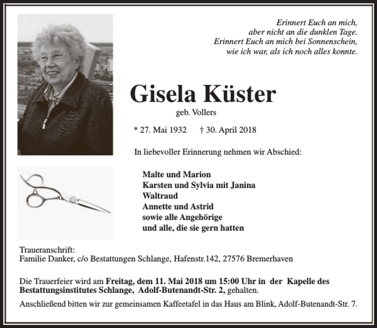 <p>Erinnert Euch an mich,<br />aber nicht an die dunklen Tage.<br />Erinnert Euch an mich bei Sonnenschein,<br />wie ich war, als ich noch alles konnte.</p><p>Gisela Küster<br />geb. Vollers</p><p>* 27. Mai 1932</p><p>† 30. April 2018</p><p>In liebevoller Erinnerung nehmen wir Abschied:<br />Malte und Marion<br />Karsten und Sylvia mit Janina<br />Waltraud<br />Annette und Astrid<br />sowie alle Angehörige<br />und alle, die sie gern hatten<br />Traueranschrift:<br />Familie Danker, c/o Bestattungen Schlange, Hafenstr.142, 27576 Bremerhaven<br />Die Trauerfeier wird am Freitag, dem 11. Mai 2018 um 15:00 Uhr in der Kapelle des<br />Bestattungsinstitutes Schlange, Adolf-Butenandt-Str. 2, gehalten.<br />Anschließend bitten wir zur gemeinsamen Kaffeetafel in das Haus am Blink, Adolf-Butenandt-Str. 7.</p>