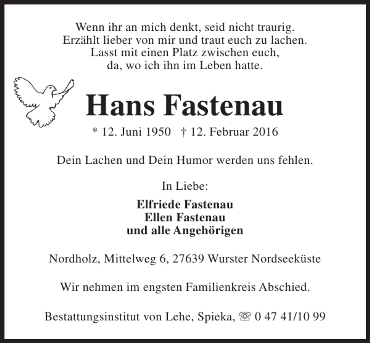 <p>Wenn ihr an mich denkt, seid nicht traurig.<br />Erzählt lieber von mir und traut euch zu lachen.<br />Lasst mit einen Platz zwischen euch,<br />da, wo ich ihn im Leben hatte.</p><p>Hans Fastenau<br />* 12. Juni 1950 † 12. Februar 2016</p><p>Dein Lachen und Dein Humor werden uns fehlen.<br />In Liebe:<br />Elfriede Fastenau<br />Ellen Fastenau<br />und alle Angehörigen<br />Nordholz, Mittelweg 6, 27639 Wurster Nordseeküste<br />Wir nehmen im engsten Familienkreis Abschied.<br />Bestattungsinstitut von Lehe, Spieka, s 0 47 41/10 99</p>
