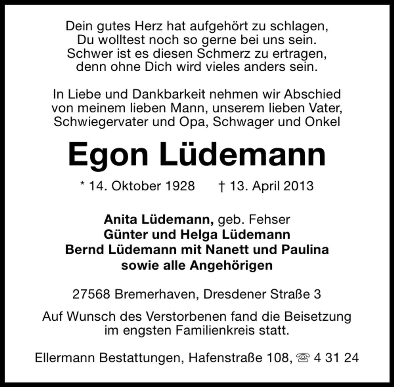 <p>Dein gutes Herz hat aufgehört zu schlagen,<br />Du wolltest noch so gerne bei uns sein.<br />Schwer ist es diesen Schmerz zu ertragen,<br />denn ohne Dich wird vieles anders sein.<br />In Liebe und Dankbarkeit nehmen wir Abschied<br />von meinem lieben Mann, unserem lieben Vater,<br />Schwiegervater und Opa, Schwager und Onkel</p><p>Egon Lüdemann<br />* 14. Oktober 1928</p><p>† 13. April 2013</p><p>Anita Lüdemann, geb. Fehser<br />Günter und Helga Lüdemann<br />Bernd Lüdemann mit Nanett und Paulina<br />sowie alle Angehörigen<br />27568 Bremerhaven, Dresdener Straße 3<br />Auf Wunsch des Verstorbenen fand die Beisetzung<br />im engsten Familienkreis statt.<br />Ellermann Bestattungen, Hafenstraße 108, s 4 31 24</p>