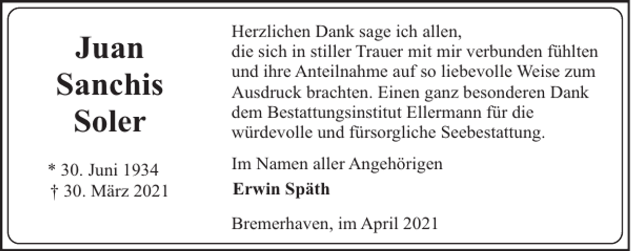 <p>Juan<br />Sanchis<br />Soler<br />* 30. Juni 1934<br />† 30. März 2021</p><p>Herzlichen Dank sage ich allen,<br />die sich in stiller Trauer mit mir verbunden fühlten<br />und ihre Anteilnahme auf so liebevolle Weise zum<br />Ausdruck brachten. Einen ganz besonderen Dank<br />dem Bestattungsinstitut Ellermann für die<br />würdevolle und fürsorgliche Seebestattung.<br />Im Namen aller Angehörigen<br />Erwin Späth<br />Bremerhaven, im April 2021</p>