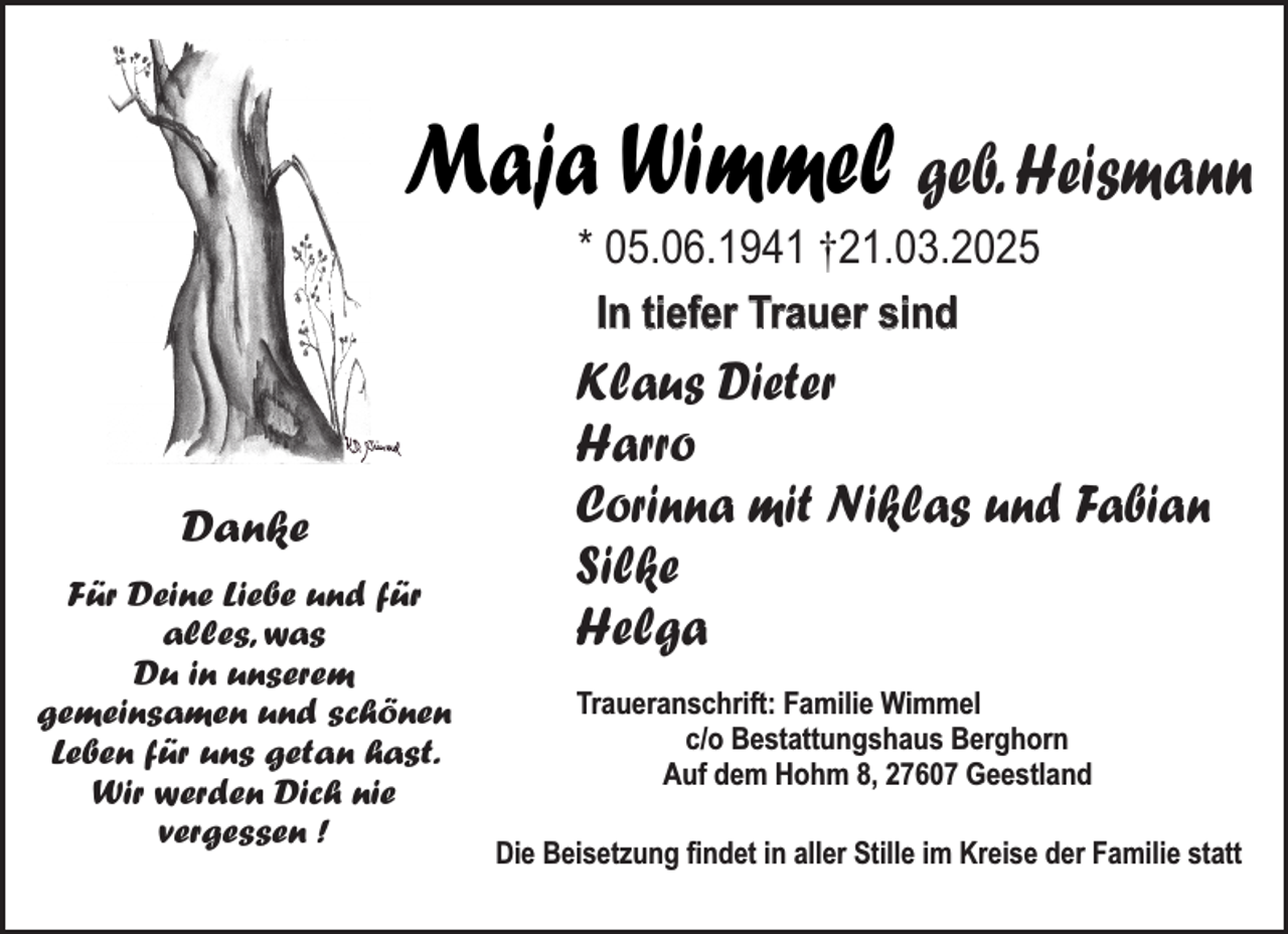 <p>Maja Wimmel geb. Heismann<br />* 05.06.1941 †21.03.2025<br />In tiefer Trauer sind</p><p>Danke<br />Für Deine Liebe und für<br />alles, was<br />Du in unserem<br />gemeinsamen und schönen<br />Leben für uns getan hast.<br />Wir werden Dich nie<br />vergessen !</p><p>Klaus Dieter<br />Harro<br />Corinna mit Niklas und Fabian<br />Silke<br />Helga<br />Traueranschrift: Familie Wimmel<br />c/o Bestattungshaus Berghorn<br />Auf dem Hohm 8, 27607 Geestland<br />Die Beisetzung findet in aller Stille im Kreise der Familie statt</p>