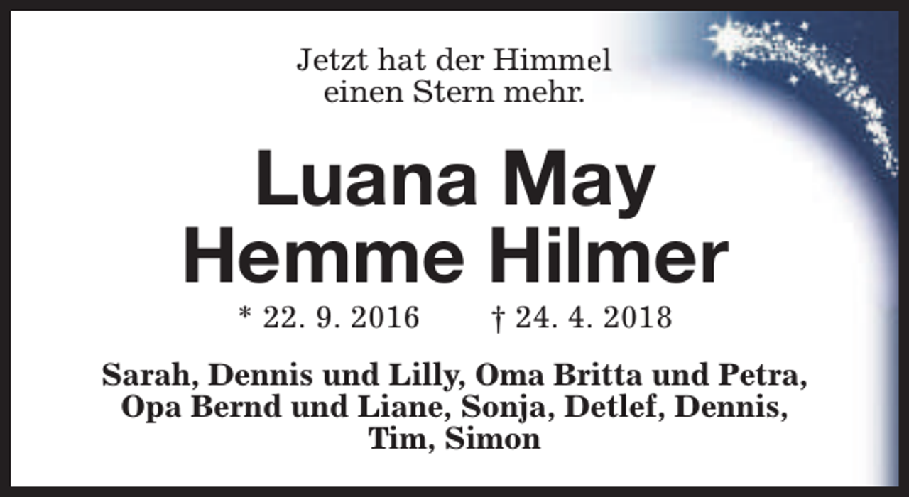 <p>Jetzt hat der Himmeel<br />einen Stern mehr.</p><p>Luana May<br />Hemme Hilmer<br />* 22. 9. 2016</p><p>† 24. 4. 2018</p><p>Sarah, Dennis und Lilly, Oma Britta und Petra,<br />Opa Bernd und Liane, Sonja, Detlef, Dennis,<br />Tim, Simon</p>
