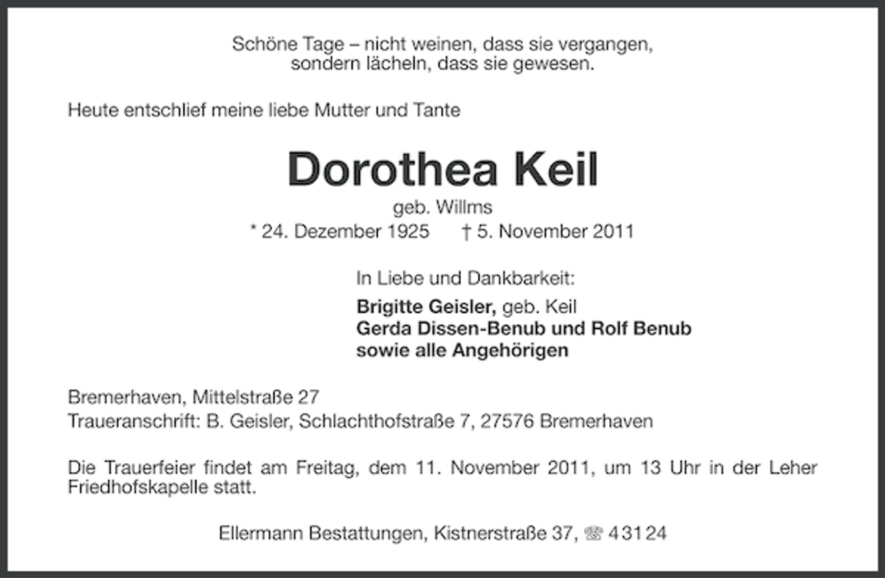 <p>Schöne Tage – nicht weinen, dass sie vergangen,<br />sondern lächeln, dass sie gewesen.<br />Heute entschlief meine liebe Mutter und Tante</p><p>Dorothea Keil<br />geb. Willms<br />* 24. Dezember 1925<br />† 5. November 2011<br />In Liebe und Dankbarkeit:<br />Brigitte Geisler, geb. Keil<br />Gerda Dissen-Benub und Rolf Benub<br />sowie alle Angehörigen<br />Bremerhaven, Mittelstraße 27<br />Traueranschrift: B. Geisler, Schlachthofstraße 7, 27576 Bremerhaven<br />Die Trauerfeier findet am Freitag, dem 11. November 2011, um 13 Uhr in der Leher<br />Friedhofskapelle statt.<br />Ellermann Bestattungen, Kistnerstraße 37, 4 31 24</p>