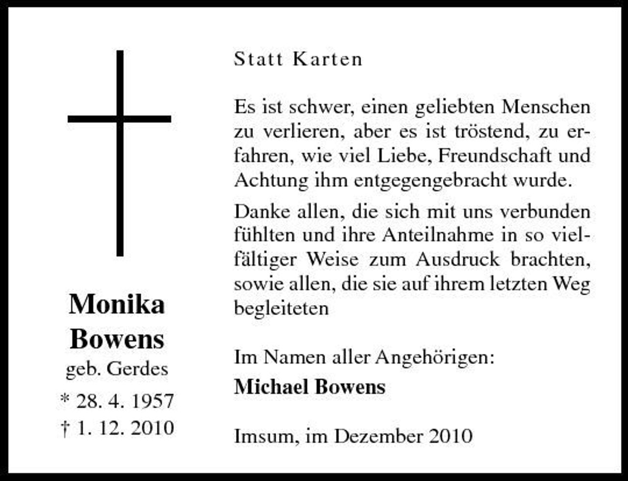 <p>St a t t Ka rte n Es ist schwer, einen geliebten Menschen zu verlieren, aber es ist tröstend, zu erfahren, wie viel Liebe, Freundschaft und Achtung ihm entgegengebracht wurde. Danke allen, die sich mit uns verbunden fühlten und ihre Anteilnahme in so vielfältiger Weise zum Ausdruck brachten, sowie allen, die sie auf ihrem letzten Weg begleiteten Im Namen aller Angehörigen: Michael Bowens Imsum, im Dezember 2010</p><p>Monika Bowens<br />geb. Gerdes * 28. 4. 1957 † 1. 12. 2010</p>