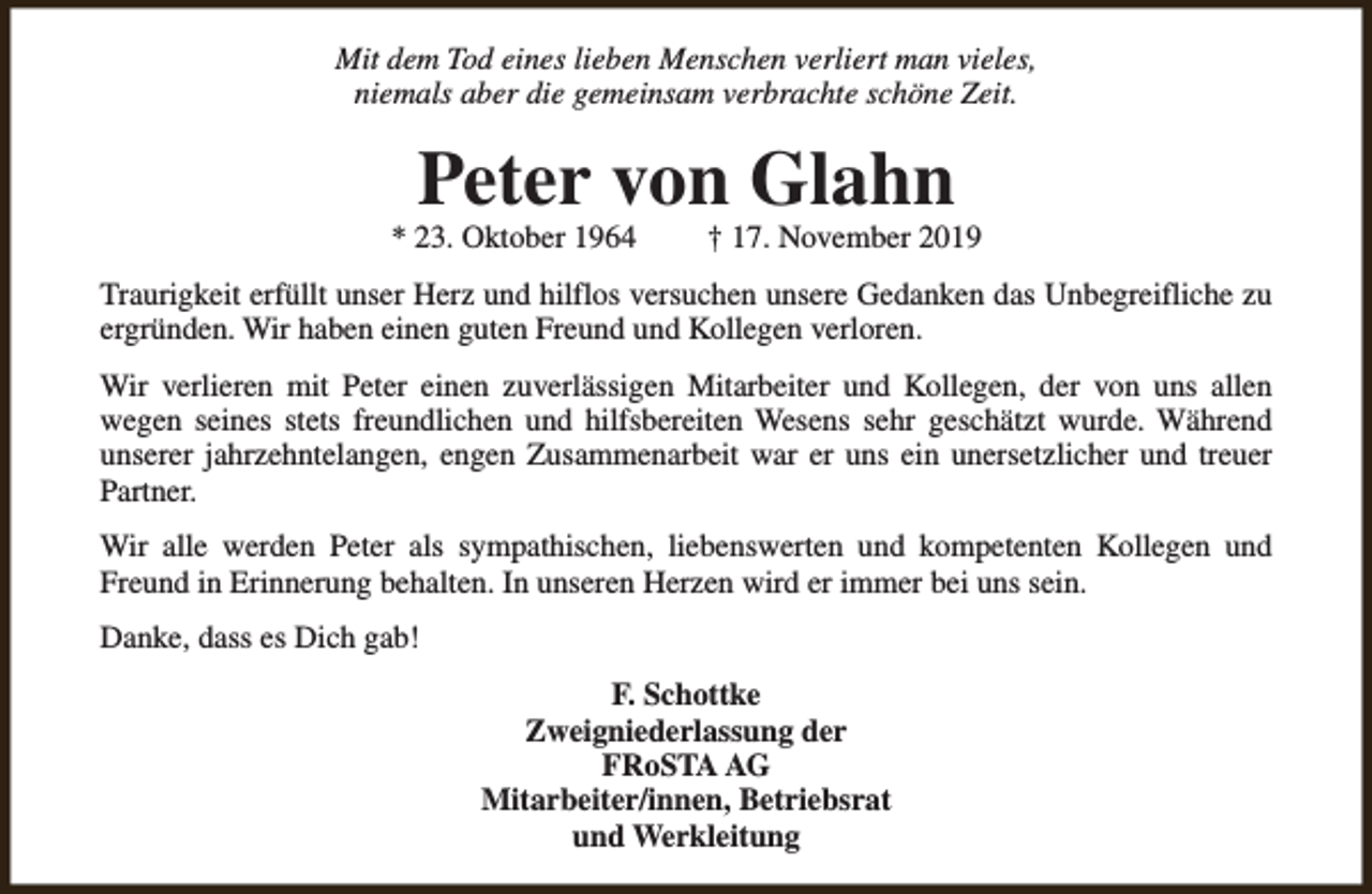 <p>Mit dem Tod eines lieben Menschen verliert man vieles,<br />niemals aber die gemeinsam verbrachte schöne Zeit.</p><p>Peter von Glahn</p><p>* 23. Oktober 1964</p><p>† 17. November 2019</p><p>Traurigkeit erfüllt unser Herz und hilflos versuchen unsere Gedanken das Unbegreifliche zu<br />ergründen. Wir haben einen guten Freund und Kollegen verloren.<br />Wir verlieren mit Peter einen zuverlässigen Mitarbeiter und Kollegen, der von uns allen<br />wegen seines stets freundlichen und hilfsbereiten Wesens sehr geschätzt wurde. Während<br />unserer jahrzehntelangen, engen Zusammenarbeit war er uns ein unersetzlicher und treuer<br />Partner.<br />Wir alle werden Peter als sympathischen, liebenswerten und kompetenten Kollegen und<br />Freund in Erinnerung behalten. In unseren Herzen wird er immer bei uns sein.<br />Danke, dass es Dich gab!<br />F. Schottke<br />Zweigniederlassung der<br />FRoSTA AG<br />Mitarbeiter/innen, Betriebsrat<br />und Werkleitung</p>