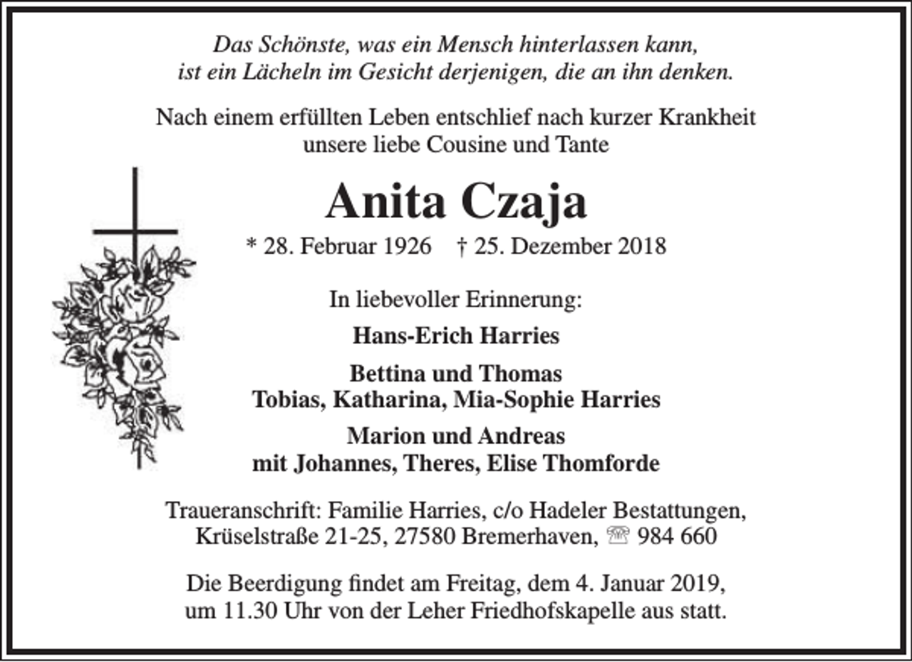 <p>Das Schönste, was ein Mensch hinterlassen kann,<br />ist ein Lächeln im Gesicht derjenigen, die an ihn denken.<br />Nach einem erfüllten Leben entschlief nach kurzer Krankheit<br />unsere liebe Cousine und Tante</p><p>Anita Czaja</p><p>* 28. Februar 1926</p><p>† 25. Dezember 2018</p><p>In liebevoller Erinnerung:<br />Hans-Erich Harries<br />Bettina und Thomas<br />Tobias, Katharina, Mia-Sophie Harries<br />Marion und Andreas<br />mit Johannes, Theres, Elise Thomforde<br />Traueranschrift: Familie Harries, c/o Hadeler Bestattungen,<br />Krüselstraße 21-25, 27580 Bremerhaven,  984 660<br />Die Beerdigung findet am Freitag, dem 4. Januar 2019,<br />um 11.30 Uhr von der Leher Friedhofskapelle aus statt.</p>