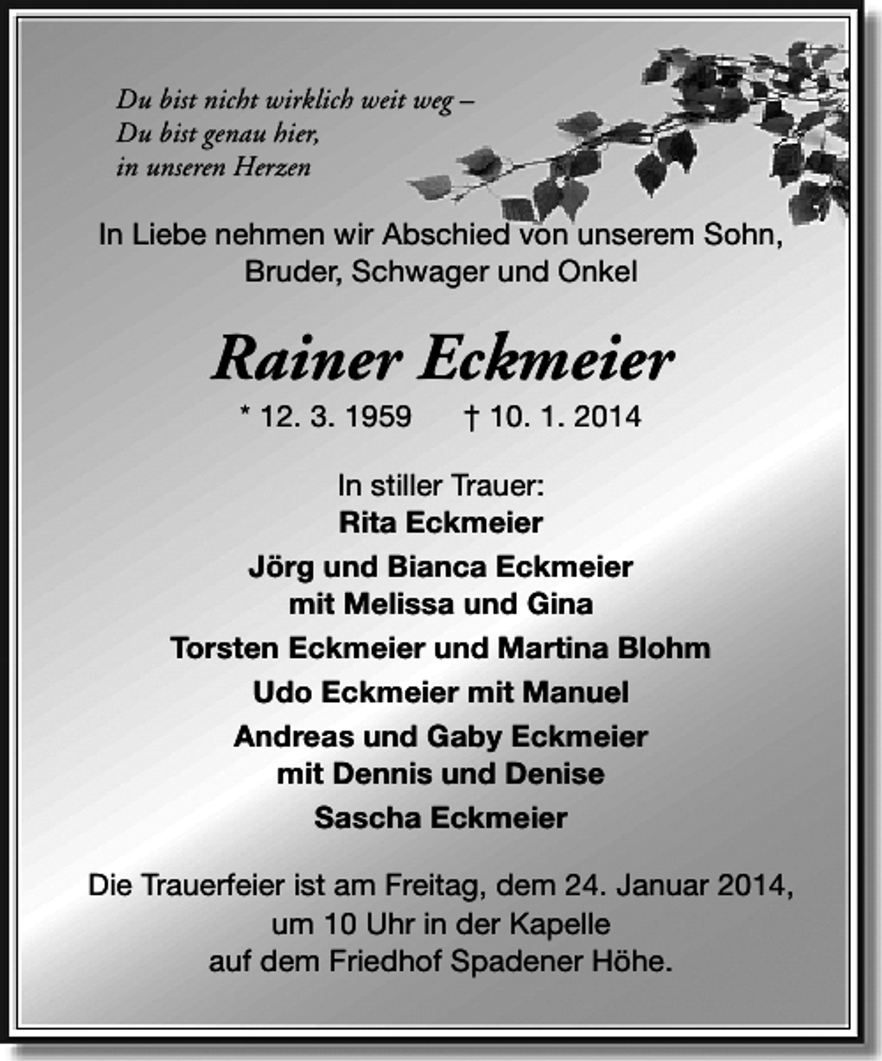 <p>Du bist nicht wirklich weit weg –<br />Du bist genau hier,<br />in unseren Herzen</p><p>In Liebe nehmen wir Abschied von unserem Sohn,<br />Bruder, Schwager und Onkel</p><p>Rainer Eckmeier<br />* 12. 3. 1959</p><p>† 10. 1. 2014</p><p>In stiller Trauer:<br />Rita Eckmeier<br />Jörg und Bianca Eckmeier<br />mit Melissa und Gina<br />Torsten Eckmeier und Martina Blohm<br />Udo Eckmeier mit Manuel<br />Andreas und Gaby Eckmeier<br />mit Dennis und Denise<br />Sascha Eckmeier<br />Die Trauerfeier ist am Freitag, dem 24. Januar 2014,<br />um 10 Uhr in der Kapelle<br />auf dem Friedhof Spadener Höhe.</p>