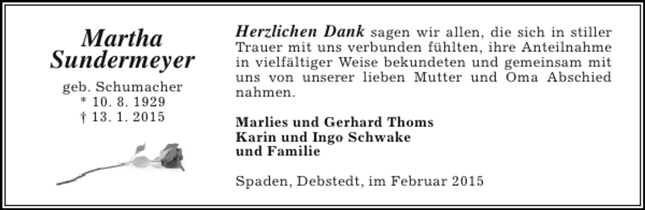 <p>Martha<br />Sundermeyer<br />geb. Schumacher<br />* 10. 8. 1929<br />† 13. 1. 2015</p><p>Herzlichen Dank sagen wir allen, die sich in stiller<br />Trauer mit uns verbunden fühlten, ihre Anteilnahme<br />in vielfältiger Weise bekundeten und gemeinsam mit<br />uns von unserer lieben Mutter und Oma Abschied<br />nahmen.<br />Marlies und Gerhard Thoms<br />Karin und Ingo Schwake<br />und Familie<br />Spaden, Debstedt, im Februar 2015</p>