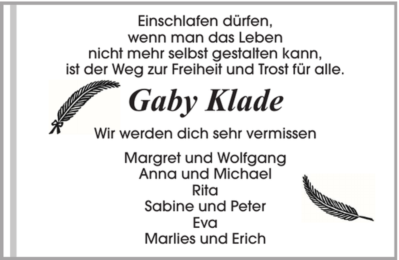 <p>Einschlafen dürfen,<br />wenn man das Leben<br />nicht mehr selbst gestalten kann,<br />ist der Weg zur Freiheit und Trost für alle.</p><p>Gaby Klade<br />Wir werden dich sehr vermissen<br />Margret und Wolfgang<br />Anna und Michael<br />Rita<br />Sabine und Peter<br />Eva<br />Marlies und Erich</p>