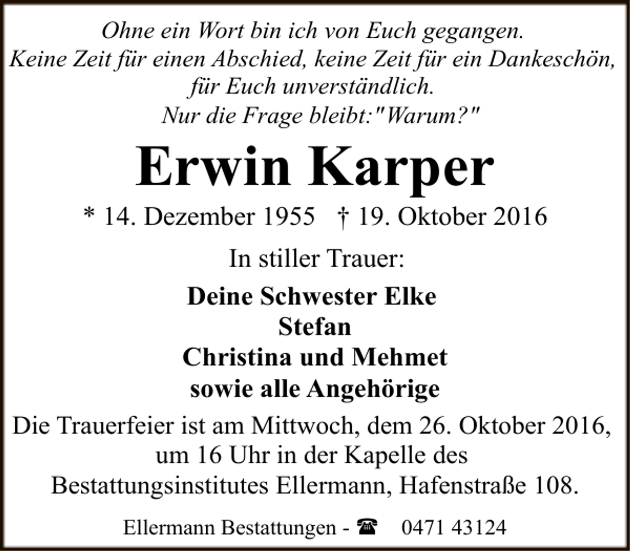 <p>Ohne ein Wort bin ich von Euch gegangen.<br />Keine Zeit für einen Abschied, keine Zeit für ein Dankeschön,<br />für Euch unverständlich.<br />Nur die Frage bleibt:" Warum?"</p><p>Erwin Karper</p><p>* 14. Dezember 1955 † 19. Oktober 2016<br />In stiller Trauer:<br />Deine Schwester Elke<br />Stefan<br />Christina und Mehmet<br />sowie alle Angehörige<br />Die Trauerfeier ist am Mittwoch, dem 26. Oktober 2016,<br />um 16 Uhr in der Kapelle des<br />Bestattungsinstitutes Ellermann, Hafenstraße 108.<br />Ellermann Bestattungen - (</p><p>0471 43124</p>