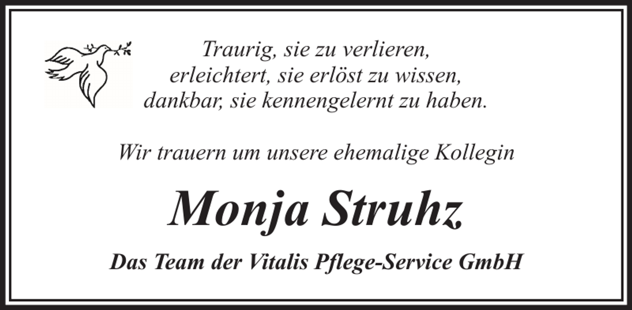 <p>Traurig, sie zu verlieren,<br />erleichtert, sie erlöst zu wissen,<br />dankbar, sie kennengelernt zu haben.<br />Wir trauern um unsere ehemalige Kollegin</p><p>Monja Struhz<br />Das Team der Vitalis Pflege-Service GmbH</p>